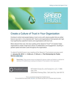 Nothing is as fast as the Speed of Trust.
© Franklin Covey Co. and CoveyLink, LLC. | 1-888-
576-1776
2200 West Parkway Blvd., Salt Lake City, Utah 84119
Create a Culture of Trust in Your Organization
Contrary to what most people believe, trust is not a soft, elusive quality that you either
have or you don’t—it is a learned skill. Teams and organizations that operate with high
trust significantly outperform teams and organizations with low trust.
More relevant than ever, the new Leading at the Speed of Trust ®
 3.0 solution helps
organizations create a high­trust culture of collaboration and engagement, resulting in
greater speed and lower costs throughout the organization.
To attend FranklinCovey’s new Leading at the Speed of Trust solution preview event
on January 20, 2016 from 9:00 a.m.–11:30 a.m. at The Partnership for Public
Service click here.
Please Note: These preview events are designed for decision makers and leaders to evaluate the
relevance of FranklinCovey's Leading at the Speed of Trust solution in their organization.
This is a promotional message from FranklinCovey Co.
To be excluded from future emails, click here. Your request may take up to 10 business days to process.
 