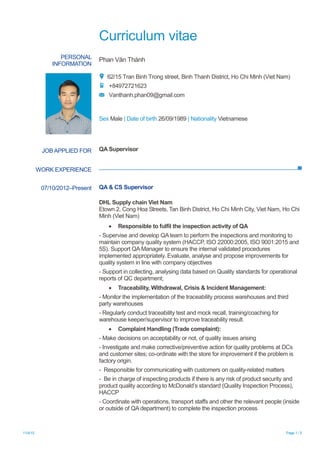 Curriculum vitae
11/4/15 Page 1 / 5
PERSONAL
INFORMATION
Phan Văn Thành
62/15 Tran Binh Trong street, Binh Thanh District, Ho Chi Minh (Viet Nam)
+84972721623
Vanthanh.phan09@gmail.com
Sex Male | Date of birth 26/09/1989 | Nationality Vietnamese
WORK EXPERIENCE
JOB APPLIED FOR QA Supervisor
07/10/2012–Present QA & CS Supervisor
DHL Supply chain Viet Nam
Etown 2, Cong Hoa Streets, Tan Binh District, Ho Chi Minh City, Viet Nam, Ho Chi
Minh (Viet Nam)
 Responsible to fulfil the inspection activity of QA
- Supervise and develop QA team to perform the inspections and monitoring to
maintain company quality system (HACCP, ISO 22000:2005, ISO 9001:2015 and
5S). Support QA Manager to ensure the internal validated procedures
implemented appropriately. Evaluate, analyse and propose improvements for
quality system in line with company objectives
- Support in collecting, analysing data based on Quality standards for operational
reports of QC department;
 Traceability, Withdrawal, Crisis & Incident Management:
- Monitor the implementation of the traceability process warehouses and third
party warehouses
- Regularly conduct traceability test and mock recall, training/coaching for
warehouse keeper/supervisor to improve traceability result.
 Complaint Handling (Trade complaint):
- Make decisions on acceptability or not, of quality issues arising
- Investigate and make corrective/preventive action for quality problems at DCs
and customer sites; co-ordinate with the store for improvement if the problem is
factory origin.
- Responsible for communicating with customers on quality-related matters
- Be in charge of inspecting products if there is any risk of product security and
product quality according to McDonald’s standard (Quality Inspection Process),
HACCP
- Coordinate with operations, transport staffs and other the relevant people (inside
or outside of QA department) to complete the inspection process
 