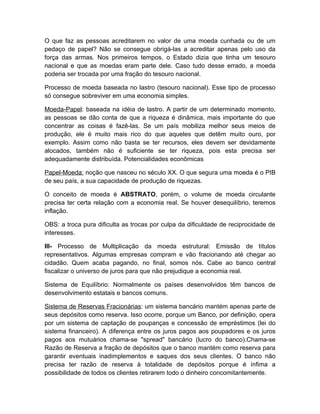 O que faz as pessoas acreditarem no valor de uma moeda cunhada ou de um
pedaço de papel? Não se consegue obrigá-las a acreditar apenas pelo uso da
força das armas. Nos primeiros tempos, o Estado dizia que tinha um tesouro
nacional e que as moedas eram parte dele. Caso tudo desse errado, a moeda
poderia ser trocada por uma fração do tesouro nacional.

Processo de moeda baseada no lastro (tesouro nacional). Esse tipo de processo
só consegue sobreviver em uma economia simples.

Moeda-Papel: baseada na idéia de lastro. A partir de um determinado momento,
as pessoas se dão conta de que a riqueza é dinâmica, mais importante do que
concentrar as coisas é fazê-las. Se um país mobiliza melhor seus meios de
produção, ele é muito mais rico do que aqueles que detêm muito ouro, por
exemplo. Assim como não basta se ter recursos, eles devem ser devidamente
alocados, também não é suficiente se ter riqueza, pois esta precisa ser
adequadamente distribuída. Potencialidades econômicas

Papel-Moeda: noção que nasceu no século XX. O que segura uma moeda é o PIB
de seu país, a sua capacidade de produção de riquezas.

O conceito de moeda é ABSTRATO, porém, o volume de moeda circulante
precisa ter certa relação com a economia real. Se houver desequilíbrio, teremos
inflação.

OBS: a troca pura dificulta as trocas por culpa da dificuldade de reciprocidade de
interesses.

III- Processo de Multiplicação da moeda estrutural: Emissão de títulos
representativos. Algumas empresas compram e vão fracionando até chegar ao
cidadão. Quem acaba pagando, no final, somos nós. Cabe ao banco central
fiscalizar o universo de juros para que não prejudique a economia real.

Sistema de Equilíbrio: Normalmente os países desenvolvidos têm bancos de
desenvolvimento estatais e bancos comuns.

Sistema de Reservas Fracionárias: um sistema bancário mantém apenas parte de
seus depósitos como reserva. Isso ocorre, porque um Banco, por definição, opera
por um sistema de captação de poupanças e concessão de empréstimos (lei do
sistema financeiro). A diferença entre os juros pagos aos poupadores e os juros
pagos aos mutuários chama-se "spread" bancário (lucro do banco).Chama-se
Razão de Reserva a fração de depósitos que o banco mantém como reserva para
garantir eventuais inadimplementos e saques dos seus clientes. O banco não
precisa ter razão de reserva à totalidade de depósitos porque é ínfima a
possibilidade de todos os clientes retirarem todo o dinheiro concomitantemente.
 