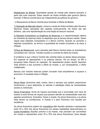 Multiplicador de Moeda: Quantidade gerada de moeda pelo sistema bancário a
partir das suas reservas. Estas nascem de títulos emitidos pelo governo (Banco
Central). O Banco Central deve ser independente às políticas do governo.

- 3 Mecanismos do Banco Central para Controlar a Oferta da Moeda:

1) Operação de Mercado Aberto: compra e venda de títulos emitidos pelo Governo
Nacional. Essas operações são repetida continuamente. Os títulos não são
dinheiro, ,são uma representação de uma fração do tesouro nacional.

2) Depósito Compulsório ou Exigência de Reservas: é a regulamentação relativa
ao montante de reservas sobre os depósitos que os bancos devem manter. Quem
regula esse Depósito Compulsório é o Banco Central. Quando se aumenta o
depósito compulsório, se diminui a quantidade de moeda circulante e se reduz a
inflação.

3)Taxa de Redesconto: juros cobrados pelo Banco Central sobre os empréstimos
concedidos aos bancos. Também auxilia no controle da oferta da moeda.

O problema é que o Banco Central não controla todos os atores desse processo.
Em especial os depositantes e os próprios bancos. Há um tempo, no BR a
poupança bateu Record de captação. Os depositantes podem decidir depositar
mais dinheiro e isso aumenta a oferta da moeda, e, por conseqüência, o efeito
multiplicador.

Bancos com maiores reservas podem conceder mais empréstimos e aquecer a
economia. O resultado disso é inflação.

II

Ativos Reais (economia real): coisas, bens e serviços que podem proporcionar
rendimentos a seus detentores ou atender à satisfação direta de necessidades
sociais ou individuais.

Ativos Financeiros: forma de riqueza acumulada que é acumulada com meio de
acesso a outra formas de riqueza que possam atender às necessidades reais dos
agentes econômicos. Exemplos: títulos e moeda. Os ativos financeiros e os ativos
reais devem se correlacionar. A moeda é o ativo financeiro com liquidez por
excelência.

Os ativos financeiros podem ser monetários (têm liquidez absoluta e representam
entre 25 e 30% dos ativos financeiros em países capitalistas desenvolvidos) ou
quase-monetários (liquidez próxima à da moeda, mas precisam ser convertidos
em moeda e representam entre 70 e 75% dos ativos financeiros). Essa relação
 
