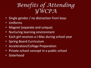 Benefits of Attending
YWCPA
• Single gender / no distraction from boys
• Uniforms
• Magnet (separate and unique)
• Nurturing learning environment
• Each girl receives a I-Mac during school year
• Spring Board Curriculum
• Acceleration/College Preparation
• Private school concept in a public school
• Sisterhood
 