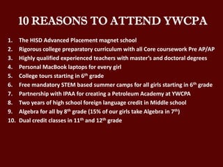 10 REASONS TO ATTEND YWCPA
1. The HISD Advanced Placement magnet school
2. Rigorous college preparatory curriculum with all Core coursework Pre AP/AP
3. Highly qualified experienced teachers with master’s and doctoral degrees
4. Personal MacBook laptops for every girl
5. College tours starting in 6th grade
6. Free mandatory STEM based summer camps for all girls starting in 6th grade
7. Partnership with IPAA for creating a Petroleum Academy at YWCPA
8. Two years of high school foreign language credit in Middle school
9. Algebra for all by 8th grade (15% of our girls take Algebra in 7th)
10. Dual credit classes in 11th and 12th grade
 