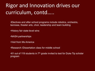 Rigor and Innovation drives our
curriculum, contd…..
•Electives and after school programs include robotics, orchestra,
lacrosse, theater arts, choir, leadership and team building
•History fair state level wins
•NASA partnerships
•Visit from Ms America
•Research /Dissertation class for middle school
•61 out of 119 students in 7th grade invited to test for Duke Tip scholar
program
 