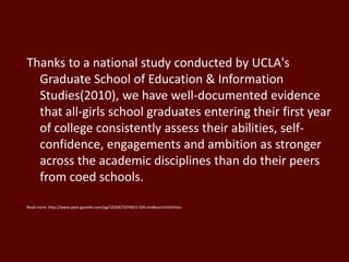 Thanks to a national study conducted by UCLA's
Graduate School of Education & Information
Studies(2010), we have well-documented evidence
that all-girls school graduates entering their first year
of college consistently assess their abilities, self-
confidence, engagements and ambition as stronger
across the academic disciplines than do their peers
from coed schools.
Read more: http://www.post-gazette.com/pg/10204/1074653-109.stm#ixzz1m5GtIVou
 