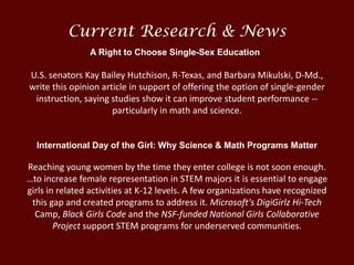 U.S. senators Kay Bailey Hutchison, R-Texas, and Barbara Mikulski, D-Md.,
write this opinion article in support of offering the option of single-gender
instruction, saying studies show it can improve student performance --
particularly in math and science.
International Day of the Girl: Why Science & Math Programs Matter
Reaching young women by the time they enter college is not soon enough.
…to increase female representation in STEM majors it is essential to engage
girls in related activities at K-12 levels. A few organizations have recognized
this gap and created programs to address it. Microsoft's DigiGirlz Hi-Tech
Camp, Black Girls Code and the NSF-funded National Girls Collaborative
Project support STEM programs for underserved communities.
Current Research & News
A Right to Choose Single-Sex Education
 