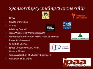 Sponsorship/Funding/Partnership
• FEYW
• Private Donations
• Grants
• Advisory Council
• Texas Wall Street Women (TXWSW)
• Independent Petroleum Association of America
• Junior Achievement
• Sally Ride Science
• Space Center Houston, NASA
• General Electric
• Texas Association of Minority Engineer s
• Writers in The Schools
 