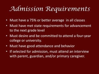 Admission Requirements
• Must have a 75% or better average in all classes
• Must have met state requirements for advancement
to the next grade level
• Must desire and be committed to attend a four-year
college or university.
• Must have good attendance and behavior
• If selected for admission, must attend an interview
with parent, guardian, and/or primary caregiver.
 