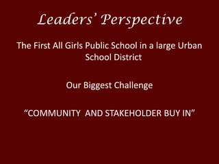 Leaders’ Perspective
The First All Girls Public School in a large Urban
School District
Our Biggest Challenge
“COMMUNITY AND STAKEHOLDER BUY IN”
 