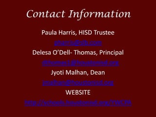 Contact Information
Paula Harris, HISD Trustee
pharris@slb.com
Delesa O’Dell- Thomas, Principal
dthomas1@houstonisd.org
Jyoti Malhan, Dean
jmalhan@houstonisd.org
WEBSITE
http://schools.houstonisd.org/YWCPA
 