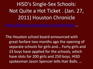 HISD's Single-Sex Schools:
Not Quite a Hot Ticket . (Jan. 27,
2011) Houston Chronicle
http://blogs.houstonpress.com/hairballs/...
The Houston school board announced with
great fanfare two months ago the opening of
separate schools for girls and... Forty girls and
23 boys have applied for the schools, which
have slots for 200 girls and 250 boys, HISD
spokesman Jason Spencer tells Hair Balls. …
 