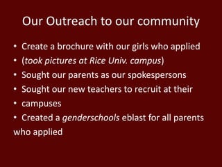 Our Outreach to our community
• Create a brochure with our girls who applied
• (took pictures at Rice Univ. campus)
• Sought our parents as our spokespersons
• Sought our new teachers to recruit at their
• campuses
• Created a genderschools eblast for all parents
who applied
 