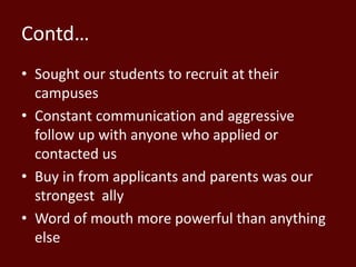 Contd…
• Sought our students to recruit at their
campuses
• Constant communication and aggressive
follow up with anyone who applied or
contacted us
• Buy in from applicants and parents was our
strongest ally
• Word of mouth more powerful than anything
else
 