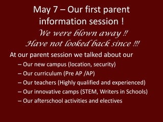 May 7 – Our first parent
information session !
We were blown away !!
Have not looked back since !!!
At our parent session we talked about our
– Our new campus (location, security)
– Our curriculum (Pre AP /AP)
– Our teachers (Highly qualified and experienced)
– Our innovative camps (STEM, Writers in Schools)
– Our afterschool activities and electives
 
