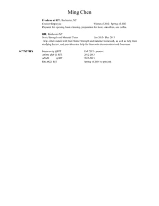 Ming Chen
Freshens at RIT, Rochester, NY
Counter Employee Winter of 2012- Spring of 2013
Prepared for opening,basic cleaning, preparation for food, smoothies, and coffee.
RIT, Rochester NY
Static/Strength and Material Tutor Jan 2015- Dec 2015
Help otherstudent with their Static/ Strength and material homework, as well as help them
studying for test,and provides extra help for those who do not understand the course.
ACTIVITIES Intervarsity @RIT Fall 2012- present
Anime club @ RIT 2012-2013
ASME @RIT 2012-2013
RWAG@ RIT Spring of 2014 to present.
 