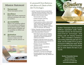 SouthernTranscription Services
You Deserve the STS
T•E•A•M
Turnaround • Excellence • Accountability • Motivation
Mission Statement
Timely transcription services
Employ well-trained, experienced,
dedicated individuals with a drive
for excellence
Adhere to the guidelines outlined
by the Association for Healthcare
Documentation Integrity (AHDI),
Health Insurance Portability and
Accountability Act (HIPAA) and
our Clients
Move forward as technology
advances to better serve the
industry and the patients we
serve
T Turnaround
E Excellence
A Accountability
M Motivation
Southern Transcription Services provides
healthcare organizations quality medical
transcription services, the most advanced,
state-of-the-art technologies while
lowering costs and reducing turnaround
time. STS is committed to maintaining a
close working relationship with each of our
clients, and this enables STS to go above
and beyond in fulfilling their needs. We feel
thatyourhealthcarefacilityandthepatients
that you serve deserve the best on your
T.E.A.M.
Southern Transcription Services
Taylorsville, Georgia 30178
770-607-0700 • Fax 770-607-0656
www.southerntranscription.com
40 Magnolia Farm Road
Customized Client Solutions
with Advanced, State-of-the-
Art Technologies
~ Southern Transcription Services provides Medical
Transcription Services customized to clients unique
needs and requirements to formulate a unique and
affordable medical transcription solution
• Total transcription outsourcing
• Overflow transcription outsourcing
• Speech recognition editing
• 15 years experience utilizing a variety of Client
Health Information Systems including Dolbey
Systems, CPSI System, MEDITECH, Epic,
Healthland, Avreo, IDX Imagecast , McKesson
STAR, DVI VoicePower, 3M ChartScript,
~ Southern Transcription Services provides Medical
Transcription Services and Dictation Services to
clients utilizing SpeechMotion Enterprise 5
• State-of-the-art product suite encompassing
voice capture, speech recognition, automatic
distribution and e-signature applications for
healthcare documentation
• Designed to handle high volumes and complex
workflows that will give any size organization the
efficiency and productivity gains
• Residing 'in the cloud,' SpeechMotion is
accessible anywhere
• Web-based e-signature application for
physicians on the go
• Fully compliant with HIPAA/PIPEDA
requirements, for security and confidentiality
• Successful integrated with all leading EMRs,
including McKesson, Cerner, Epic, Meditech and
Allscripts
 