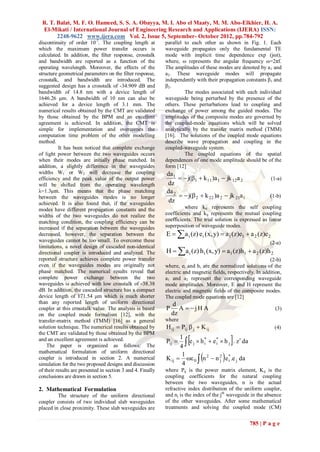 R. T. Balat, M. F. O. Hameed, S. S. A. Obayya, M. I. Abo el Maaty, M. M. Abo-Elkhier, H. A.
 El-Mikati / International Journal of Engineering Research and Applications (IJERA) ISSN:
       2248-9622 www.ijera.com Vol. 2, Issue 5, September- October 2012, pp.784-792
discontinuity of order 10-7. The coupling length at          parallel to each other as shown in Fig. 1. Each
which the maximum power transfer occurs is                   waveguide propagates only the fundamental TE
calculated. In addition, the filter response, crosstalk      mode with implicit time dependence exp (jωt),
and bandwidth are reported as a function of the              where, ω represents the angular frequency ω=2πf.
operating wavelength. Moreover, the effects of the           The amplitudes of these modes are denoted by a 1 and
structure geometrical parameters on the filter response,     a2. These waveguide modes will propagate
crosstalk, and bandwidth are introduced. The                 independently with their propagation constants β1 and
suggested design has a crosstalk of -34.909 dB and           β2.
bandwidth of 14.8 nm with a device length of                          The modes associated with each individual
1646.26 μm. A bandwidth of 10 nm can also be                 waveguide being perturbed by the presence of the
achieved for a device length of 3.1 mm. The                  others. These perturbations lead to coupling and
numerical results obtained by the CMT are validated          exchange of power among the guided modes. The
by those obtained by the BPM and an excellent                amplitudes of the composite modes are governed by
agreement is achieved. In addition, the CMT is               the coupled-mode equations which will be solved
simple for implementation and overcomes the                  analytically by the transfer matrix method (TMM)
computation time problem of the other modelling              [16]. The solutions of the coupled mode equations
method.                                                      describe wave propagation and coupling in the
          It has been noticed that complete exchange         coupled-waveguide system.
of light power between the two waveguides occurs                      The coupled equations of the spatial
when their modes are initially phase matched. In             dependences of one mode amplitude should be of the
addition, a slightly difference in the waveguides            form [12]
widths W1 or W2 will decrease the coupling                   da1
efficiency and the peak value of the output power                   j(1  k 11 )a 1  jk 12a 2               (1-a)
will be shifted from the operating wavelength                dz
λ=1.3μm. This means that the phase matching                  da 2
between the waveguides modes is no longer                           j( 2  k 22 )a 2  jk 21a 1             (1-b)
achieved. It is also found that, if the waveguides            dz
modes have different propagation constants and the                    where kii represents the self coupling
widths of the two waveguides do not realize the              coefficients and kij represents the mutual coupling
matching condition, the coupling efficiency can be           coefficients. The trial solution is expressed as linear
increased if the separation between the waveguides           superposition of waveguide modes.
decreased, however, the separation between the               E   a i (z) ei (x, y)  a1 (z)e1  a 2 (z)e 2
waveguides cannot be too small. To overcome these                                                              (2-a)
                                                             H  a i (z) h i (x, y)  a1 (z)h1  a 2 (z)h 2
limitations, a novel design of cascaded non-identical
directional coupler is introduced and analyzed. The
reported structure achieves complete power transfer                                                            (2-b)
even if the waveguides modes are originally not              where, ei and hi are the normalized solutions of the
phase matched. The numerical results reveal that             electric and magnetic fields, respectively. In addition,
complete power exchange between the two                      a1 and a2 represent the corresponding waveguide
waveguides is achieved with low crosstalk of -38.38          mode amplitudes. Moreover, E and H represent the
dB. In addition, the cascaded structure has a compact        electric and magnetic fields of the composite modes.
device length of 171.54 μm which is much shorter             The coupled mode equations are [12]
than any reported length of uniform directional                  d
coupler at this crosstalk value. The analysis is based       P      A  jH A                                     (3)
on the coupled mode formalism [12], with the                     dz
transfer-matrix method (TMM) [16] as a general               where
solution technique. The numerical results obtained by        H ij  Pij  j  K ij                               (4)
the CMT are validated by those obtained by the BPM
and an excellent agreement is achieved.
    The paper is organized as follows: The
                                                             Pij 
                                                                   1
                                                                   4
                                                                              *     *
                                                                                            
                                                                      e j  h i  e i  h j . z da
                                                                                       
mathematical formulation of uniform directional
                                                                    1
coupler is introduced in section 2. A numerical              K ij   0  n 2  n 2 e * .e j da
                                                                                       j   i
simulation for the two proposed designs and discussion              4
of their results are presented in section 3 and 4. Finally   where Pij is the power matrix element, Kij is the
conclusions are drawn in section 5.                          coupling coefficients for the natural coupling
                                                             between the two waveguides, n is the actual
2. Mathematical Formulation                                  refractive index distribution of the uniform coupler,
         The structure of the uniform directional            and nj is the index of the jth waveguide in the absence
coupler consists of two individual slab waveguides           of the other waveguides. After some mathematical
placed in close proximity. These slab waveguides are         treatments and solving the coupled mode (CM)


                                                                                                       785 | P a g e
 