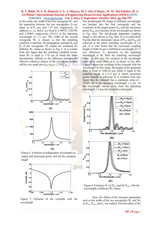R. T. Balat, M. F. O. Hameed, S. S. A. Obayya, M. I. Abo el Maaty, M. M. Abo-Elkhier, H. A.
 El-Mikati / International Journal of Engineering Research and Applications (IJERA) ISSN:
       2248-9622 www.ijera.com Vol. 2, Issue 5, September- October 2012, pp.784-792
In this study, the width of the first waveguide W1 and     The fundamental TE modes at different wavelengths
the separation between the two waveguides 2s are           are lunched into the first waveguide and the
taken as 0.55 μm, and 1.47 μm, respectively. In            variations of the output power Pout and the maximum
addition, n 1, n2, and nc are fixed to 3.30970, 3.26799,   power Pmax as a function of the wavelength are shown
and 3.20483, respectively [19-21] at the operating         in Fig. 4(a). The wavelength dependent coupling
wavelength of 1.3 μm. The width of the second              length is also shown in Fig. 4(b). It is revealed from
waveguide W2 is chosen so that the matching                Fig.4(a) that the maximum values of Pout and Pmax are
condition is satisfied. The propagation constants β1 and   achieved at the phase matching wavelength of 1.3
β2 of the waveguides TE modes are evaluated for            μm. It is also found that the maximum coupling
different W2 values as shown in Fig. 3. It is evident      length of 1646.26 μm is fulfilled at wavelength of 1.3
from this figure that the matching condition occurs        μm. Moreover, Lc decreases as the operating
when W2 is equal to 1.78 μm at which the index             wavelength is far from the matching wavelength
discontinuity, defined as the difference between the       value. In this case, the variation in the wavelength
effective refractive indices of the waveguides modes,      value has a small effect on Lc as shown in Fig. 4(b).
will be very small (Δn=|neff1-neff2|= 2.707e-7).           Figure 5 shows the variation of the crosstalk with the
                                                           wavelength. In this study, the length of the proposed
                                                           filter is fixed to 1646.26 μm which is equal to the
                                                           coupling length at λ=1.3 μm at which maximum
                                                           power transfer is achieved. It is revealed from this
                                                           figure that the crosstalk has a minimum value of -
                                                           34.909 dB at the operating wavelength 1.3 μm. As
                                                           the wavelength moves away from the matching
                                                           wavelength 1.3 μm, the crosstalk is increased.




 Figure 4 Variation of independent wavelength (a)
 output and maximum power and (b) the coupling
 length




                                                            Figure 6 Variation of (a) Pout and (b) Pmax with the
                                                            wavelength at different W2 values


                                                                     Next, the effects of the structure parameters
 Figure 5 Variation of the crosstalk with the
                                                           such as the width of the two waveguides W1 and W2
 wavelength                                                on Pout, Pmax, and Lc are studied. First the effect of W2


                                                                                                    787 | P a g e
 