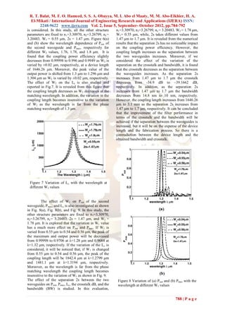 R. T. Balat, M. F. O. Hameed, S. S. A. Obayya, M. I. Abo el Maaty, M. M. Abo-Elkhier, H. A.
 El-Mikati / International Journal of Engineering Research and Applications (IJERA) ISSN:
       2248-9622 www.ijera.com Vol. 2, Issue 5, September- October 2012, pp.784-792
is considered. In this study, all the other structure     n1=3.30970, n2=3.26799, nc= 3.20483, W2 = 1.78 μm,
parameters are fixed to n 1=3.30970, n2=3.26799, nc=      W1= 0.55 μm, while, 2s takes different values from
3.20483, W1 = 0.55 μm, 2s = 1.47 μm. Figure 6(a)          1.47 μm to 1.7 μm. It is revealed from the numerical
and (b) show the wavelength dependence of Pout of         results that the separation 2s has no noticeable impact
the second waveguide and Pmax, respectively for           on the coupling power efficiency. However, the
different W2 values, 1.76, 1.78, and 1.8 μm. It is        coupling length increases as the separation between
found that the coupling power efficiency slightly         the two waveguides increases. Moreover, if we
decreases from 0.99998 to 0.996 and 0.9949 as W2 is       considered the effect of the variation of the
varied by ±0.02 μm, respectively, at a device length      separation on the crosstalk and bandwidth, it is found
of 1646.26 μm. Moreover, the peak value of the            that the crosstalk decreases as the separation between
output power is shifted from 1.3 μm to 1.296 μm and       the waveguides increases. As the separation 2s
1.304 μm as W2 is varied by ±0.02 μm, respectively.       increases from 1.47 μm to 1.7 μm the crosstalk
The effect of W2 on the Lc is also studied and            decreases from -34.9 dB to –39.1662 dB,
reported in Fig.7. It is revealed from this figure that   respectively. In addition, as the separation 2s
the coupling length decreases as W2 decreases at the      increases from 1.47 μm to 1.7 μm the bandwidth
matching wavelength. In addition, the variation in the    decreases from 14.8 nm to 10 nm, respectively.
coupling length becomes insensitive to the variation      However, the coupling length increases from 1646.26
of W2 as the wavelength is far from the phase             μm to 3.1 mm as the separation 2s increases from
matching wavelength of 1.3 μm.                            1.47 μm to 1.7 μm, respectively. It can be concluded
                                                          that the improvement of the filter performance in
                                                          terms of the crosstalk and the bandwidth will be
                                                          achieved if the separation between the waveguides is
                                                          increased, but it will be on the expense of the device
                                                          length and the fabrication process. So there is a
                                                          contradiction between the device length and the
                                                          obtained bandwidth and crosstalk.




 Figure 7 Variation of Lc with the wavelength at
 different W2 values


          The effect of W1 on Pout of the second
waveguide, Pmax, and Lc is also investigated as shown
in Fig. 8(a), Fig. 8(b), and Fig. 9. In this study, the
other structure parameters are fixed to n 1=3.30970,
n2=3.26799, nc= 3.20483, 2s = 1.47 μm, and W2 =
1.78 μm. It is explored that the variation in W1 value
has a much more effect on Pout and Pmax. If W1 is
varied from 0.55 μm to 0.54 and 0.56 μm, the peak of
the maximum and output power will be decreased
from 0.99998 to 0.9706 at λ=1.28 μm and 0.9684 at
λ=1.32 μm, respectively. If the variation of the Lc is
considered, it will be noticed that, if W1 is changed
from 0.55 μm to 0.54 and 0.56 μm, the peak of the
coupling length will be 1842.4 μm at λ=1.2799 μm
and 1481.1 μm at λ=1.3194 μm, respectively.
Moreover, as the wavelength is far from the phase
matching wavelength the coupling length becomes
insensitive to the variation of W1 as shown in Fig. 9.
The effect of the separation 2s between the two            Figure 8 Variation of (a) Pout and (b) Pmax with the
waveguides on Pout, Pmax, Lc, the crosstalk dB, and the    wavelength at different W1 values
bandwidth (BW) is studied. In this evaluation,

                                                                                                 788 | P a g e
 