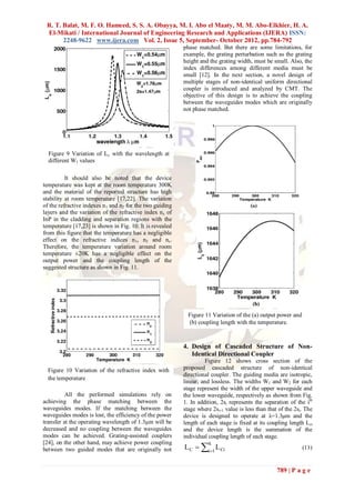 R. T. Balat, M. F. O. Hameed, S. S. A. Obayya, M. I. Abo el Maaty, M. M. Abo-Elkhier, H. A.
 El-Mikati / International Journal of Engineering Research and Applications (IJERA) ISSN:
       2248-9622 www.ijera.com Vol. 2, Issue 5, September- October 2012, pp.784-792
                                                           phase matched. But there are some limitations, for
                                                           example, the grating perturbation such as the grating
                                                           height and the grating width, must be small. Also, the
                                                           index differences among different media must be
                                                           small [12]. In the next section, a novel design of
                                                           multiple stages of non-identical uniform directional
                                                           coupler is introduced and analyzed by CMT. The
                                                           objective of this design is to achieve the coupling
                                                           between the waveguides modes which are originally
                                                           not phase matched.




  Figure 9 Variation of Lc with the wavelength at
  different W1 values

          It should also be noted that the device
temperature was kept at the room temperature 300K
and the material of the reported structure has high
stability at room temperature [17,22]. The variation
of the refractive indexes n 1 and n2 for the two guiding
layers and the variation of the refractive index n c of
InP in the cladding and separation regions with the
temperature [17,23] is shown in Fig. 10. It is revealed
from this figure that the temperature has a negligible
effect on the refractive indices n 1, n2 and nc.
Therefore, the temperature variation around room
temperature ±20K has a negligible effect on the
output power and the coupling length of the
suggested structure as shown in Fig. 11.




                                                             Figure 11 Variation of the (a) output power and
                                                             (b) coupling length with the temperature.



                                                           4. Design of Cascaded Structure of Non-
                                                              Identical Directional Coupler
                                                                     Figure 12 shows cross section of the
  Figure 10 Variation of the refractive index with         proposed cascaded structure of non-identical
                                                           directional coupler. The guiding media are isotropic,
  the temperature
                                                           linear, and lossless. The widths W1 and W2 for each
                                                           stage represent the width of the upper waveguide and
          All the performed simulations rely on            the lower waveguide, respectively as shown from Fig.
achieving the phase matching between the                   1. In addition, 2si represents the separation of the ith
waveguides modes. If the matching between the              stage where 2si+1 value is less than that of the 2si. The
waveguides modes is lost, the efficiency of the power      device is designed to operate at λ=1.3μm and the
transfer at the operating wavelength of 1.3μm will be      length of each stage is fixed at its coupling length Lci
decreased and no coupling between the waveguides           and the device length is the summation of the
modes can be achieved. Grating-assisted couplers           individual coupling length of each stage.
                                                           L C  i1 L Ci
[24], on the other hand, may achieve power coupling                   k
between two guided modes that are originally not                                                               (11)


                                                                                                    789 | P a g e
 