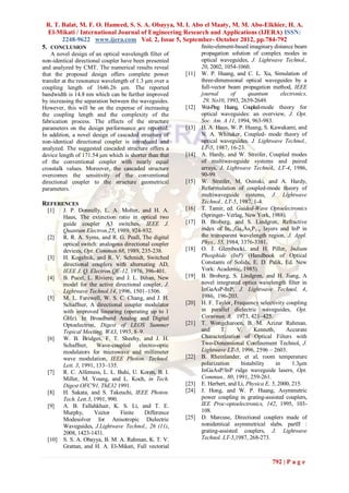 R. T. Balat, M. F. O. Hameed, S. S. A. Obayya, M. I. Abo el Maaty, M. M. Abo-Elkhier, H. A.
  El-Mikati / International Journal of Engineering Research and Applications (IJERA) ISSN:
       2248-9622 www.ijera.com Vol. 2, Issue 5, September- October 2012, pp.784-792
5. CONCLUSION                                            ﬁnite-element-based imaginary distance beam
    A novel design of an optical wavelength filter of           propagation solution of complex modes in
non-identical directional coupler have been presented           optical waveguides, J. Lightwave Technol.,
and analyzed by CMT. The numerical results reveal               20, 2002, 1054-1060.
that the proposed design offers complete power           [11]   W. P. Huang, and C. L. Xu, Simulation of
transfer at the resonance wavelength of 1.3 μm over a           three-dimensional optical waveguides by a
coupling length of 1646.26 μm. The reported                     full-vector beam propagation method, IEEE
bandwidth is 14.8 nm which can be further improved              journal      of      quantum        electronics,
by increasing the separation between the waveguides.             29, No10, 1993, 2639-2649.
However, this will be on the expense of increasing       [12]   Wei-Ping Huang, Coupled-mode theory for
the coupling length and the complexity of the                   optical waveguides: an overview, J. Opt.
fabrication process. The effects of the structure               Soc. Am. A 11, 1994, 963-983.
parameters on the design performance are reported.       [13]   H. A. Haus, W. P. Huang, S. Kawakami, and
In addition, a novel design of cascaded structure of            N. A. Whitaker, Coupled- mode theory of
non-identical directional coupler is introduced and             optical waveguides. J. Lightwave Technol.,
analyzed. The suggested cascaded structure offers a             LT-5, 1987, 16-23.
device length of 171.54 μm which is shorter than that    [14]   A. Hardy, and W. Streifer, Coupled modes
of the conventional coupler with nearly equal                   of multiwaveguide systems and paired
crosstalk values. Moreover, the cascaded structure              arrays, J. Lightwave Technol., LT-4, 1986,
overcomes the sensitivity of the conventional                   90-99.
directional coupler to the structure geometrical         [15]   W. Streifer, M. Osinski, and A. Hardy,
parameters.                                                     Reformulation of coupled-mode theory of
                                                                multiwaveguide systems, J. Lightwave
REFERENCES                                                      Technol., LT-5, 1987, 1-4.
  [1]    J. P. Donnelly, L. A. Molter, and H. A.         [16]   T. Tamir, ed. Guided-Wave Optoelectronics
         Haus, The extinction ratio in optical two              (Springer- Verlag, New York, 1988).
         guide coupler A3 switches, IEEE J.              [17]   B. Broberg, and S. Lindgren, Refractive
         Quantum Electron.25, 1989, 924-932.                    index of Inl–xGaxAsyP1–y layers and InP in
  [2]    R. R. A. Syms, and R. G. Peall, The digital            the transparent wavelength region, J. Appl.
         optical switch: analogous directional coupler          Phys., 55, 1984, 3376-3381.
         devices, Opt. Commun.68, 1989, 235-238.         [18]   O. J. Glembocki, and H. Piller, Indium
  [3]    H. Kogelnik, and R. V. Schmidt, Switched               Phosphide (InP) (Handbook of Optical
         directional couplers with alternating AD,              Constants of Solids, E. D. Palik, Ed. New
         IEEE J. Q. Electron.QE-12, 1976, 396-401.              York: Academic, 1985).
  [4]    B. Pucel, L. Riviere, and J. L. Bihan, New      [19]   B. Broberg, S. Lindgren, and H. Jiang, A
         model for the active directional coupler, J.           novel integrated optics wavelength filter in
         Lightwave Technol.14, 1996, 1501–1506.                 InGaAsP-InP, J. Lightwave Technol, 4,
  [5]    M. L. Farewell, W. S. C. Chang, and J. H.              1986, 196-203.
         Schaffner, A directional coupler modulator      [20]   H. F. Taylor, Frequency selectivity coupling
         with improved linearing (operating up to 1             in parallel dielectric waveguides, Opt.
         GHz). In Broadband Analog and Digital                  Cornrnun. 8, 1973, 421–425.
         Optoelectron, Digest of LEOS Summer             [21]   T. Wongcharoen, B. M. Azizur Rahman,
         Topical Meeting, WA3, 1993, 8–9.                       and      T.     V.     Kenneth,        Accurate
  [6]    W. B. Bridges, F. T. Sheehy, and J. H.                 Characterization of Optical Filters with
         Schaffner, Wave-coupled electro-optic                  Two-Dimensional Confinement Technol, J.
         modulators for microwave and millimeter                Lightwave LT-5, 1996, 2596 – 2603.
         wave modulation, IEEE Photon. Technol.          [22]   B. Rheinlander, et al, room temperature
         Lett. 3, 1991, 133–135.                                polarization     bistability     in      1.3μm
  [7]    R. C. Alfemess, L. L. Buhi, U. Koren, B. I.            InGaAsP/InP ridge waveguide lasers, Opt.
         Miller, M. Young, and L. Koch, in Tech.                Commun., 80, 1991, 259-261.
         Digest OFC'91, ThE32 1991.                      [23]   E. Herbert, and Li, Physica E, 5, 2000, 215.
  [8]    H. Sakata, and S. Takeuchi, IEEE Photon.        [24]   J. Hong, and W. P. Huang, Asymmetric
         Tech. Lett.3, 1991, 990.                               power coupling in grating-assisted couplers,
  [9]    A. B. Fallahkhair, K. S. Li, and T. E.                 IEE Proc-optoelectronics, 142, 1995, 103-
         Murphy,       Vector     Finite    Difference          108.
         Modesolver for Anisotropic Dielectric           [25]   D. Marcuse, Directional couplers made of
         Waveguides, J.Lightwave Technol., 26 (11),             nonidentical asymmetrical slabs. partII :
         2008, 1423-1431.                                       grating-assisted couplers, J. Lightwave
  [10]   S. S. A. Obayya, B. M. A. Rahman, K. T. V.             Technol. LT-5,1987, 268-273.
         Grattan, and H. A. El-Mikati, Full vectorial

                                                                                                792 | P a g e
 