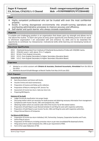 Resume of Sagar Vasayani Page 1
 Highly competent professional who can be trusted with even the most confidential
projects.
 Excels in turning disorganized environments into smooth-running operations and
overhauling administrative processes to improve accuracy and efficiency.
 Self-starter and quick-learner who always exceeds expectations.
A suitable and challenging position in an organization that draws upon my strength and allows me to
rise above the routine. To learn and grow at every given opportunity and thereby prove to be an asset
to whichever organization I am associated with and enhance my skills and to be rewarded the
opportunity to contribute my interpersonal, motivational skills while learning and developing hands-on
experience.
2016 Chartered Accountant from Institute of Chartered Accountants of India with 459/800 marks.
2013 CFA(US) Level-1 with above 70 in 7 subjects
2013 B.Com. From Gujarat University.
2010 H.S.C. from Gujarat Secondary & Higher Secondary Education Board.
2008 S.S.C. from Gujarat Secondary & Higher Secondary Education Board.
 Worked as an article assistant with Chhabria & Associates, Chartered Accountants, Ahmedabad from Oct-2011 to
Oct-2014.
 Worked as Account & Audit Manager at Manish Textiles from Nov-14 till June-2015
Accounting & Taxation
 Bank Reconciliation and liaison with banks.
 Voucher Entries and stock maintenance.
 Preparation of Invoices and follow up for collection.
 Preparation of Returns relating to VAT, Service Tax.
 Assessment of income tax return, Sales tax return etc.
 Preparing MIS Reports.
Statutory & Tax Audit
 Ledger Scrutiny & classification into proper heads.
 Discussing matters which are necessary for Audit purpose and obtaining necessary information from management.
 Compliances with Income Tax Act, 1961 and Companies Act, 1956.
 Obtaining matters which are covered under 3CD of the Income Tax & TDS related matters.
 Preparation of Audit Report as per Revised Schedule VI and filing the same with respective authorities.
 Preparation of Audit Report as per Income Tax Act, 1961 and filing the same with respective authorities.
 Filing of Annual Returns of Companies
Tax Returns & ROC Return
 Preparation of income tax return-Individual, HUF, Partnership, Company, Cooperative Societies and Trusts.
 Online filing of returns
 Preparation of TDS Returns including correction return as per new consolidated file download scheme.
 Filing various forms under Companies Act, 1956 as per requirement of ROC.
 Form 13 for Lower Deduction of TDS
Sagar R Vasayani Email: casagarvasayani@gmail.com
CA, B.Com, CFA(US) L-1 Cleared Mob :+919099088939/9725844482
Work Exposure
Experience
Educational Qualifications
Objective
About
 
