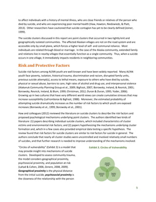 5
to affect individuals with a history of mental illness, who are close friends or relatives of the person who
died by suicide, and who are experiencing poor mental health (Haw, Hawton, Niedzwiedz, & Platt,
2013). Other researchers have cautioned that suicide contagion has yet to be clearly defined (Joiner,
1999).
The suicide clusters discussed in this report are point clusters that occurred in two tightly knit and
geographically isolated communities. The affected Alaskan villages are not on the road system and are
accessible only by small plane, which forces a higher level of self- and communal reliance. Most
individuals are related through blood or marriage. In the case of the Alaska community, extended family
and relations live in nearby villages that essentially function as a single community. Thus, when a suicide
occurs in one village, it immediately impacts residents in neighboring communities.
Risk and Protective Factors
Suicide risk factors among AI/AN youth are well-known and have been widely reported. Many AI/AN
youth face poverty, isolation, historical trauma, discrimination and racism, disrupted family units,
previous suicide attempt(s), access to lethal means, exposure to others who have died by suicide,
physical or sexual abuse, barriers to care, high rates of alcohol and drug use, and interpersonal violence
(Alakanuk Community Planning Group et al., 2009; BigFoot, 2007; Borowsky, Ireland, & Resnick, 2001;
Borowsky, Resnick, Ireland, & Blum, 1999; Christman, 2012; Duran & Duran, 1995; Yoder, 2006).
Growing up in two cultures that have very different world views can create cumulative stresses that may
increase susceptibility (LaFromboise & BigFoot, 1988). Moreover, the estimated probability of
attempting suicide dramatically increases as the number of risk factors to which youth are exposed
increases (Borowsky et al., 1999; Borowsky et al., 2001).
Haw and colleagues (2012) reviewed the literature on suicide clusters to describe the risk factors and
proposed psychological mechanisms underlying point clusters. The authors identified two kinds of
literature: (1) papers describing individual suicide clusters, which included characteristics of cluster
victims and environmental risk factors; and (2) papers hypothesizing the mechanisms underlying cluster
formation and, which in a few cases also provided empirical data testing a specific hypothesis. The
review found that risk factors for suicide clusters are similar to risk factors for suicide in general. The
authors conclude that nearly all cluster studies were uncontrolled and involved relatively small numbers
of suicides, and that further research is needed to improve understanding of the mechanisms involved.
“Circles of vulnerability” (Exhibit 3) is a model that
may provide insight into mechanisms of suicide
clusters. Developed to assess community trauma,
the model considers geographical proximity,
psychosocial proximity, and population at risk
(Lahad & Cohen, 2006; Zenere, 2008, 2009).
Geographical proximity is the physical distance
from the initial suicide; psychosocial proximity is
the closeness of the relationship with the person
Exhibit 3. Circles of Vulnerability
Geographic
Proximity to
Suicide
Psychosocial
Proximity to
Suicide
Population
at Risk for
Suicide
 