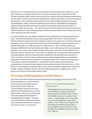 7
practices, such as funeral procedures and specific dances and ceremonies (Cohen, 1982 ed., pp. 128-
145). Efforts to use boarding schools to force assimilation of Native children spanned from 1790
through 1920 (Hoxie, 1984). Children were removed from traditional families (including extended family
and clan system cultures) and from other traditional forms of social organization and sources for identity
development, to live in boarding schools, where they were often verbally, physically, and sexually
abused (Napoleon, 1996). Brave Heart (1999) discusses the process of boarding schools depriving
families of traditional Native parenting role models, “impairing their capacity to parent within an
indigenous health cultural milieu.” The cultural anchors that should have served to ground and enhance
healthy development—from childhood through adulthood and parenthood—were missing, and, in many
cases, dysfunction was left in its place.
A number of studies have also looked at protective factors among American Indian and Alaska Native
youth. Perceived connectedness to family; discussing problems with friends or family; consistent,
healthy attachment to family and school; traditional cultural values and practices; emotional health and
well-being; and access to mental health services have all been identified as protective against suicide
attempts (Borowsky et al., 1999; Borowsky et al., 2001; Kral et al., 2011). Similarly, Wolsko and
colleagues (2009) found that tribal members who follow a more traditional way of life reported greater
happiness, more frequent use of religion and spirituality to cope with stress, and less frequent use of
drugs and alcohol to cope with stress. Garroutte et al. (2003) found “a strong and persistent protective
association between cultural spiritual orientations and [lifetime self-reported] suicide attempts” (p.
1576), even when risk factors such as substance misuse and psychological distress are experienced.
They defined “Cultural spiritual orientations” not as belief systems, but as “ways of encountering and
interpreting self, world, and experiences….[that] reflect American Indian cultural views of the
connectedness of humans to all other physical and transcendental entities” (Garroutte et al., p. 1573).
Moreover, connectedness is protective when it occurs within and between multiple levels of the social
ecology—between individuals, families, schools and other organizations, neighborhoods, cultural
groups, and society as a whole (Action Alliance, 2014).
Preventing and Responding to Suicide Clusters
One of the most widely cited documents about preventing and managing suicide clusters is CDC’s
“Recommendations for a Community Plan
for the Prevention and Containment of
Suicide Clusters” (CDC, 1988). The
recommendations underscore the critical
importance of developing community plans
before suicide clusters occur and they guide
community leaders and stakeholders in
developing specific strategies. This helps
accelerate prevention efforts and facilitates
swift, coordinated, and effective response in
the event of a cluster. The document
CDC Lessons Learned In Responding to
Suicide Clusters
Potential opportunities for prevention were often
missed during the early stages of the [suicide
cluster] response as community leaders searched
for information on how best to respond to suicide
clusters.… In the early days of an evolving suicide
cluster, there has typically been a great deal of
confusion. There is often a sense of urgency in the
community that something needs to be done to
prevent additional suicides, but there has usually
been little initial coordination of effort in this regard
(CDC, 1988, p.2).
 
