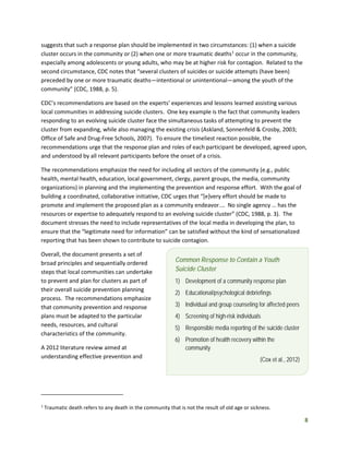 8
Common Response to Contain a Youth
Suicide Cluster
1) Development of a community response plan
2) Educational/psychological debriefings
3) Individual and group counseling for affected peers
4) Screening of high-risk individuals
5) Responsible media reporting of the suicide cluster
6) Promotion of health recovery within the
community
(Cox et al., 2012)
suggests that such a response plan should be implemented in two circumstances: (1) when a suicide
cluster occurs in the community or (2) when one or more traumatic deaths1
occur in the community,
especially among adolescents or young adults, who may be at higher risk for contagion. Related to the
second circumstance, CDC notes that “several clusters of suicides or suicide attempts (have been)
preceded by one or more traumatic deaths—intentional or unintentional—among the youth of the
community” (CDC, 1988, p. 5).
CDC’s recommendations are based on the experts’ experiences and lessons learned assisting various
local communities in addressing suicide clusters. One key example is the fact that community leaders
responding to an evolving suicide cluster face the simultaneous tasks of attempting to prevent the
cluster from expanding, while also managing the existing crisis (Askland, Sonnenfeld & Crosby, 2003;
Office of Safe and Drug-Free Schools, 2007). To ensure the timeliest reaction possible, the
recommendations urge that the response plan and roles of each participant be developed, agreed upon,
and understood by all relevant participants before the onset of a crisis.
The recommendations emphasize the need for including all sectors of the community (e.g., public
health, mental health, education, local government, clergy, parent groups, the media, community
organizations) in planning and the implementing the prevention and response effort. With the goal of
building a coordinated, collaborative initiative, CDC urges that “[e]very effort should be made to
promote and implement the proposed plan as a community endeavor.… No single agency … has the
resources or expertise to adequately respond to an evolving suicide cluster” (CDC, 1988, p. 3). The
document stresses the need to include representatives of the local media in developing the plan, to
ensure that the “legitimate need for information” can be satisfied without the kind of sensationalized
reporting that has been shown to contribute to suicide contagion.
Overall, the document presents a set of
broad principles and sequentially ordered
steps that local communities can undertake
to prevent and plan for clusters as part of
their overall suicide prevention planning
process. The recommendations emphasize
that community prevention and response
plans must be adapted to the particular
needs, resources, and cultural
characteristics of the community.
A 2012 literature review aimed at
understanding effective prevention and
1
Traumatic death refers to any death in the community that is not the result of old age or sickness.
 
