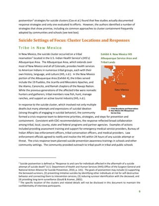 9
postvention2
strategies for suicide clusters (Cox et al.) found that few studies actually documented
response strategies and only one evaluated its efforts. However, the authors identified a number of
strategies that show promise, including six common approaches to cluster containment frequently
adopted by communities and schools (see text box).
Suicide Settings of Focus: Cluster Locations and Responses
Tribe in New Mexico
In New Mexico, the suicide cluster occurred on a tribal
reservation3
located in the U.S. Indian Health Service’s (IHS’s)
Albuquerque Area. The Albuquerque Area, which extends over
most of New Mexico and all of Colorado, provides health services
to American Indians in numerous tribal groups, each with their
own history, language, and culture (IHS, n.d.). In the New Mexico
portion of the Albuquerque Area (Exhibit 4), the tribes served
include the 19 Pueblos, the Jicarilla and Mescalero Apaches, and
the Alamo, Canoncito, and Ramah chapters of the Navajo Nation.
While the previous generations of the affected tribe were nomadic
hunters and gatherers, tribal members now fish, hunt, manage
ranches, and support an active tourist industry (IHS, n.d.).
In response to the suicide cluster, which involved not only multiple
deaths but many attempts and expressions of suicidal ideation
(strong thoughts of engaging in suicidal behavior), the community
formed a crisis response team to determine priorities, strategies, and steps for prevention and
containment. Consistent with CDC recommendations, the response reflected broad collaboration
among tribal, local, county, state and federal programs and partner agencies. Examples of actions
included providing assessment training and support for emergency medical service providers, Bureau of
Indian Affairs law enforcement officers, tribal conservation officers, and medical providers. Law
enforcement officials agreed to notify and involve the IHS within 24 hours of any suicide attempt or
threat. The crisis response team planned suicide prevention awareness trainings in schools and other
community settings. The community provided outreach to tribal youth in tribal and public schools
2
Suicide postvention is defined as “Response to and care for individuals affected in the aftermath of a suicide
attempt of suicide death” (U.S. Department of Health and Human Services (HHS) Office of the Surgeon General and
National Action Alliance for Suicide Prevention, 2010, p. 141). The goals of postvention may include (1) supporting
the bereaved survivors, (2) preventing imitative suicides by identifying other individuals at risk for self-destructive
behavior and connecting them to intervention services, (3) reducing survivor identification with the deceased, and
(4) providing long-term surveillance (Gould & Kramer, 2001).
3
The specific location of the clusters and related details will not be disclosed in this document to maintain the
confidentiality of interview participants.
Exhibit 4. New Mexico IHS
Albuquerque Service Area and
Tribal Lands
 