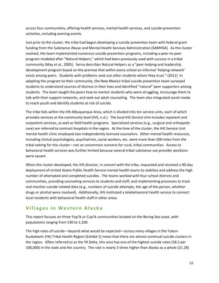 10
across four communities, offering health services, mental health services, and suicide prevention
activities, including evening events.
Just prior to the cluster, the tribe had begun developing a suicide prevention team with federal grant
funding from the Substance Abuse and Mental Health Services Administration (SAMHSA). As the cluster
evolved, the team implemented numerous suicide prevention programs, including a peer-to-peer
program modeled after “Natural Helpers,” which had been previously used with success in a tribal
community (May et al., 2005). Serna describes Natural Helpers as a “peer-helping and leadership
development program based on the premise that within every school an informal ‘helping network’
exists among peers. Students with problems seek out other students whom they trust.” (2011) In
adapting the program to their community, the New Mexico tribal suicide prevention team surveyed
students to understand sources of distress in their lives and identified “natural” peer supporters among
students. The team taught the peers how to mentor students who were struggling, encourage them to
talk with their support networks, and seek out adult counseling. The team also integrated social media
to reach youth and identify students at risk of suicide.
The tribe falls within the IHS Albuquerque Area, which is divided into ten service units, each of which
provides services at the community level (IHS, n.d.). The local IHS Service Unit includes inpatient and
outpatient services, as well as field health programs. Specialized services (e.g., surgical and orthopedic
care) are referred to contract hospitals in the region. At the time of the cluster, the IHS Service Unit
mental health clinic employed two independently licensed counselors. Other mental health resources,
including clinical psychologists, psychiatrists, social workers, etc. were more than 200 miles from the
tribal setting for this cluster—not an uncommon scenario for rural, tribal communities. Access to
behavioral health services was further limited because several tribal substance use provider positions
were vacant.
When the cluster developed, the IHS director, in concert with the tribe, requested and received a 90-day
deployment of United States Public Health Service mental health teams to stabilize and address the high
number of attempted and completed suicides. The teams worked with four school districts and
communities, providing counseling services to students and staff, and implementing processes to track
and monitor suicide-related data (e.g., numbers of suicide attempts, the age of the person, whether
drugs or alcohol were involved). Additionally, IHS instituted a telebehavioral health service to connect
local residents with behavioral health staff in other areas.
Villages in Western Alaska
This report focuses on three Yup’ik or Cup’ik communities located on the Bering Sea coast, with
populations ranging from 530 to 1,100.
The high rates of suicide—beyond what would be expected—across many villages in the Yukon-
Kuskokwim (YK) Tribal Health Region (Exhibit 5) mean that there are almost continual suicide clusters in
the region. Often referred to as the YK Delta, this area has one of the highest suicide rates (58.2 per
100,000) in the state and the country. The rate is nearly 3 times higher than Alaska as a whole (21.28)
 