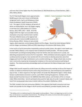 11
and more than 5 times higher than the United States (11.38) (Alaska Bureau of Vital Statistics, 2002—
2011; NCHS, 2011b).
The YK Tribal Health Region covers approximately
58,000 square miles and is home to 58 federally
recognized Yup’ik, Cup’ik, and Athabascan tribes
(Yukon-Kuskokwim Health Corporation [YKHC],
n.d.). The region’s 25,555 residents, 82 percent of
whom are Alaska Native, live in 50 villages ranging
in size from 6 to 1,100 residents (U.S. Census
Bureau, 2012; YKHC, 2011 – 2014). All of the
villages within the region are accessible only by
small plane or by snow machine trails in winter.
The town of Bethel serves as the regional hub
community and is home to 6,080 residents (U.S.
Census Bureau, 2012). Various air taxis provide
regular, albeit expensive, service between Bethel and the villages. Round-trip tickets between Bethel
and the villages cost between $200 and $700, depending on the distance (ERA Alaska, 2014).
In the Yup’ik or Cup’ik communities impacted by continual suicide clusters, the region’s main health care
provider (YKHC) deploys a crisis response team of behavioral health providers. The team provides
mental health counseling (including talking circles4
) for families who lose loved ones to suicide, and
debriefing and postvention services for first responders. YKHC and federal and state programs, including
suicide prevention programs, have worked with the communities to develop prevention plans that
engage youth and limit high-risk behaviors such as alcohol and drug use. Village schools take an active
role in community response by increasing their emphasis on the social and emotional well-being of
students. The schools positively acknowledge youth and implement the Natural Helpers peer-to-peer
program.
Village tribal councils respond to suicide clusters by calling community meetings to discuss the impact of
suicide, its relation to historical trauma and to drug and alcohol use, and contemporary and traditional
ways to heal. In direct response to the high numbers of suicide that affected the region in 2010, Alaska
Senator Lisa Murkowski convened a summit, a joint effort involving the governor, members of the
Alaska Suicide Prevention Council, the SAMHSA tribal affairs advisor, and members of the U.S. Senate
Indian Affairs Committee. Summit participants discussed the high rates of suicide in western Alaska and
heard from young people about ways to better address the problem (DeMarban, 2010).
The YKHC, located in the hub community of Bethel, is the regional tribal health consortium and main
health care provider for the villages in the YK service area (Exhibit 6), provides hospital, dental, and
4
The talking circle is a traditional way for tribal people to solve problems. There is no beginning nor end in a circle;
thus, no one person is in a position of prominence. The talking circle creates an environment where people can
speak freely, air their differences, and resolve problems.
Exhibit 5. Yukon-Kuskokwim Tribal Health
Region
 