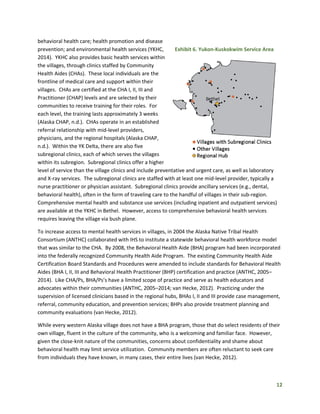 12
behavioral health care; health promotion and disease
prevention; and environmental health services (YKHC,
2014). YKHC also provides basic health services within
the villages, through clinics staffed by Community
Health Aides (CHAs). These local individuals are the
frontline of medical care and support within their
villages. CHAs are certified at the CHA I, II, III and
Practitioner (CHAP) levels and are selected by their
communities to receive training for their roles. For
each level, the training lasts approximately 3 weeks
(Alaska CHAP, n.d.). CHAs operate in an established
referral relationship with mid-level providers,
physicians, and the regional hospitals (Alaska CHAP,
n.d.). Within the YK Delta, there are also five
subregional clinics, each of which serves the villages
within its subregion. Subregional clinics offer a higher
level of service than the village clinics and include preventative and urgent care, as well as laboratory
and X-ray services. The subregional clinics are staffed with at least one mid-level provider, typically a
nurse practitioner or physician assistant. Subregional clinics provide ancillary services (e.g., dental,
behavioral health), often in the form of traveling care to the handful of villages in their sub-region.
Comprehensive mental health and substance use services (including inpatient and outpatient services)
are available at the YKHC in Bethel. However, access to comprehensive behavioral health services
requires leaving the village via bush plane.
To increase access to mental health services in villages, in 2004 the Alaska Native Tribal Health
Consortium (ANTHC) collaborated with IHS to institute a statewide behavioral health workforce model
that was similar to the CHA. By 2008, the Behavioral Health Aide (BHA) program had been incorporated
into the federally recognized Community Health Aide Program. The existing Community Health Aide
Certification Board Standards and Procedures were amended to include standards for Behavioral Health
Aides (BHA I, II, III and Behavioral Health Practitioner (BHP) certification and practice (ANTHC, 2005–
2014). Like CHA/Ps, BHA/Ps’s have a limited scope of practice and serve as health educators and
advocates within their communities (ANTHC, 2005–2014; van Hecke, 2012). Practicing under the
supervision of licensed clinicians based in the regional hubs, BHAs I, II and III provide case management,
referral, community education, and prevention services; BHPs also provide treatment planning and
community evaluations (van Hecke, 2012).
While every western Alaska village does not have a BHA program, those that do select residents of their
own village, fluent in the culture of the community, who is a welcoming and familiar face. However,
given the close-knit nature of the communities, concerns about confidentiality and shame about
behavioral health may limit service utilization. Community members are often reluctant to seek care
from individuals they have known, in many cases, their entire lives (van Hecke, 2012).
Exhibit 6. Yukon-Kuskokwim Service Area
 