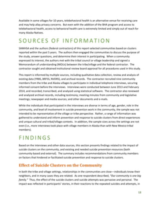 13
Available in some villages for 10 years, telebehavioral health is an alternative venue for receiving care
and may help allay privacy concerns. But even with the addition of the BHA program and access to
telebehavioral health, access to behavioral health care is extremely limited and simply out of reach for
many Alaska Natives.
SOURCES OF INF ORMATION
SAMHSA and the authors (federal contractors) of this report selected communities based on clusters
reported within the past 5 years. The authors then engaged the communities to discuss the purpose of
the study, answer questions, and determine their interest in participating. When a community
expressed its interest, the authors met with the tribal council or village leadership and signed a
Memorandum of understanding (MOUs) between the tribe/village and the federal contractor. The
contractor sought and obtained institutional review board approval for all procedures used in this study.
This report is informed by multiple sources, including qualitative data collection, review and analysis of
existing data (YRBS, BRFSS, NVDRS), and archival records. The contractor recruited nine community
members from the tribe and Alaska villages to participate in individual telephone interviews, securing
informed consent before the interviews. Interviews were conducted between June 2013 and February
2014, and recorded, transcribed, and analyzed using statistical software. The contractor also reviewed
and analyzed archival records, including testimony; meeting minutes from community and legislative
meetings; newspaper and media sources; and other documents and e-mails.
While the individuals that participated in the interviews are diverse in terms of age, gender, role in the
community, and level of involvement in suicide prevention work in the community, the sample was not
intended to be representative of the village or tribe perspective. Rather, a range of information was
gathered to understand and inform prevention and response to suicide clusters from direct experiences
and unique cultural and tribal/village contexts. In addition, the sample sizes across the settings are not
even (i.e., more interviews took place with village members in Alaska than with New Mexico tribal
members).
FIND INGS
Based on the interviews and other data sources, this section presents findings related to the impact of
suicide clusters on the community, and existing and needed suicide prevention resources (both
community-based and external). The summary includes recommendations from community members
on factors that hindered or facilitated suicide prevention and response to suicide clusters.
Effect of Suicide Clusters on the Community
In both the tribe and village settings, relationships in the communities are close—individuals know their
neighbors, and in many cases they are related. As one respondent described, “Our community is one big
family.” Thus, the effect of the suicide clusters and suicide attempts was pervasive and personal. The
impact was reflected in participants’ stories, in their reactions to the repeated suicides and attempts, in
 