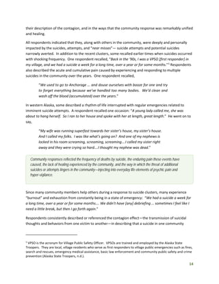 14
their description of the contagion, and in the ways that the community response was remarkably unified
and healing.
All respondents indicated that they, along with others in the community, were deeply and personally
impacted by the suicides, attempts, and “near misses”— suicide attempts and potential suicides
narrowly averted. In addition to the recent clusters, some recalled earlier times when suicides occurred
with shocking frequency. One respondent recalled, “Back in the ‘90s, I was a VPSO [first responder] in
my village, and we had a suicide a week for a long time, over a year or for some months.”5
Respondents
also described the acute and cumulative pain caused by experiencing and responding to multiple
suicides in the community over the years. One respondent recalled,
“We used to go to Anchorage … and douse ourselves with booze for one and try
to forget everything because we’ve handled too many bodies. We’d clean and
wash off the blood (accumulated) over the years.”
In western Alaska, some described a rhythm of life interrupted with regular emergencies related to
imminent suicide attempts. A respondent recalled one occasion: “A young lady called me, she was
about to hang herself. So I ran to her house and spoke with her at length, great length.” He went on to
say,
“My wife was running superfast towards her sister’s house, my sister’s house.
And I called my folks. I was like what’s going on? And one of my nephews is
locked in his room screaming, screaming, screaming….I called my sister right
away and they were crying so hard….I thought my nephew was dead.”
Since many community members help others during a response to suicide clusters, many experience
“burnout” and exhaustion from constantly being in a state of emergency: “We had a suicide a week for
a long time, over a year or for some months…. We didn’t have [any] debriefing … sometimes I feel like I
need a little break, but then I go forth again.”
Respondents consistently described or referenced the contagion effect—the transmission of suicidal
thoughts and behaviors from one victim to another—in describing that a suicide in one community
5
VPSO is the acronym for Village Public Safety Officer. VPSOs are trained and employed by the Alaska State
Troopers. They are local, village residents who serve as first responders to village public emergencies such as fires,
search and rescues, emergency medical assistance, basic law enforcement and community public safety and crime
prevention (Alaska State Troopers, n.d.).
Community responses reflected the frequency of deaths by suicide, the enduring pain these events have
caused, the lack of healing experienced by the community, and the way in which the threat of additional
suicides or attempts lingers in the community—injecting into everyday life elements of psychic pain and
hyper-vigilance.
 