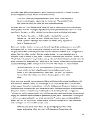 15
seemed to trigger additional suicides either within the same community or, in the case of western
Alaska, in neighboring villages. Related observations included:
“It’s a small community, everyone knows each other. When suicide happens in
the community, it happens sequentially, like in sequence. (The suicide) will make
other really close family and friends feel really depressed and down.”
Consistent with the “circles of vulnerability” model discussed in the Background section of this report,
one respondent illustrates how degree of psychosocial proximity to someone who has died by suicide
can influence the degree of risk for individual community members, contributing to contagion:
“But, the closer the relatives or the friends of the individuals that have taken
their own life…. the level of the impact is higher than the ones that are not
related. So, the risk is there for those that are closer to the family, especially the
friends of the young person.”
Community members described being impacted by and responding to suicide clusters in remarkably
similar ways, more as a unified group than as individuals or particular sectors of the community.
Villagers noted that the community experiences a collective depression when it loses a young person to
suicide. Noted one village member, “Since we are close knitted, everyone is basically related to
everybody closely or relatives or good friends. It really puts the morale down very much.” Another said,
“People that are ‘suiciding’ are people that we grew up with…and when that happens, it really makes the
whole community like dark and like sad.” Reflecting on the trauma of past suicides, the ongoing pain of
suicides and attempts, and the feeling of shared sorrow with other villages, one respondent said,
“That’s a hard thing to see when someone loses their loved one, especially
through suicide. And that really affects each community because we’ve gone
through so much these past years and it seems like it’s still going. And that hurts
me when I hear other villages going through the same effects we have in this
village.”
At the same time, a notable community strength (described further in Community-Based Resources) is
that community members—within and across villages, in the case of western Alaska—collaborate in
unity to support those who are closest to the youth who died by suicide. The support that community
members provide for one another, often connected by shared spirituality and culture, promotes healing.
One person described how community members gather with the family who lost a young person,
“talking to one another, supporting each other, comforting and during those gatherings, you have gospel
singing and sometimes stories will come up of memories (of) that person. In most cases, it’s really good
… when everybody comes together and comforts one another.” Another respondent described that
villages reach out and support other villages, because community members across these villages can
relate to the pain and trauma that the suicides cause.
“When a suicide occurs, I know there’s lots of support going on from our village
because we know how it feels when there’s effective support for each other, like
 