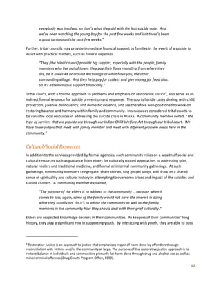 17
everybody was involved, so that’s what they did with the last suicide note. And
we’ve been watching the young boy for the past few weeks and just there’s been
a good turnaround the past few weeks.”
Further, tribal councils may provide immediate financial support to families in the event of a suicide to
assist with practical matters, such as funeral expenses.
“They [the tribal council] provide big support, especially with the people, family
members who live out of town; they pay their fares roundtrip from where they
are, be it lower 48 or around Anchorage or what have you, the other
surrounding village. And they help pay for caskets and give money for food also.
So it’s a tremendous support financially.”
Tribal courts, with a holistic approach to problems and emphasis on restorative justice6
, also serve as an
indirect formal resource for suicide prevention and response. The courts handle cases dealing with child
protection, juvenile delinquency, and domestic violence, and are therefore well-positioned to work on
restoring balance and harmony within family and community. Interviewees considered tribal courts to
be valuable local resources in addressing the suicide crisis in Alaska. A community member noted, “The
type of services that we provide are through our Indian Child Welfare Act through our tribal court. We
have three judges that meet with family member and meet with different problem areas here in the
community.”
Cultural/Social Resources
In addition to the services provided by formal agencies, each community relies on a wealth of social and
cultural resources such as guidance from elders for culturally rooted approaches to addressing grief,
natural healers and traditional medicine, and formal or informal community gatherings. At such
gatherings, community members congregate, share stories, sing gospel songs, and draw on a shared
sense of spirituality and cultural history in attempting to overcome crises and impact of the suicides and
suicide clusters. A community member explained,
“The purpose of the elders is to address to the community … because when it
comes to loss, again, some of the family would not have the interest in doing
what they usually do. So it’s to advise the community as well as the family
members in the community how they should deal with their grief culturally.”
Elders are respected knowledge-bearers in their communities. As keepers of their communities’ long
history, they play a significant role in supporting youth. By interacting with youth, they are able to pass
6
Restorative justice is an approach to justice that emphasizes repair of harm done by offenders through
reconciliation with victims and/or the community at large. The purpose of the restorative justice approach is to
restore balance in individuals and communities primarily for harm done through drug and alcohol use as well as
minor criminal offenses (Drug Courts Program Office, 1999).
 