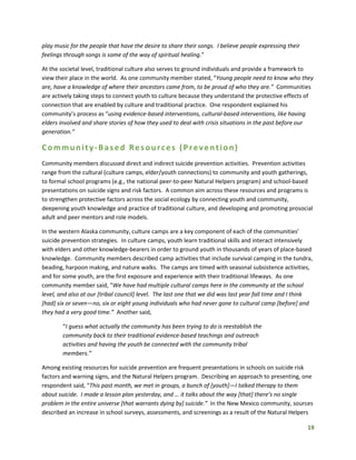 19
play music for the people that have the desire to share their songs. I believe people expressing their
feelings through songs is some of the way of spiritual healing.”
At the societal level, traditional culture also serves to ground individuals and provide a framework to
view their place in the world. As one community member stated, “Young people need to know who they
are, have a knowledge of where their ancestors came from, to be proud of who they are.” Communities
are actively taking steps to connect youth to culture because they understand the protective effects of
connection that are enabled by culture and traditional practice. One respondent explained his
community’s process as “using evidence-based interventions, cultural-based interventions, like having
elders involved and share stories of how they used to deal with crisis situations in the past before our
generation.”
Community-Based Resources (Prevention)
Community members discussed direct and indirect suicide prevention activities. Prevention activities
range from the cultural (culture camps, elder/youth connections) to community and youth gatherings,
to formal school programs (e.g., the national peer-to-peer Natural Helpers program) and school-based
presentations on suicide signs and risk factors. A common aim across these resources and programs is
to strengthen protective factors across the social ecology by connecting youth and community,
deepening youth knowledge and practice of traditional culture, and developing and promoting prosocial
adult and peer mentors and role models.
In the western Alaska community, culture camps are a key component of each of the communities’
suicide prevention strategies. In culture camps, youth learn traditional skills and interact intensively
with elders and other knowledge-bearers in order to ground youth in thousands of years of place-based
knowledge. Community members described camp activities that include survival camping in the tundra,
beading, harpoon making, and nature walks. The camps are timed with seasonal subsistence activities,
and for some youth, are the first exposure and experience with their traditional lifeways. As one
community member said, “We have had multiple cultural camps here in the community at the school
level, and also at our [tribal council] level. The last one that we did was last year fall time and I think
[had] six or seven—no, six or eight young individuals who had never gone to cultural camp [before] and
they had a very good time.” Another said,
“I guess what actually the community has been trying to do is reestablish the
community back to their traditional evidence-based teachings and outreach
activities and having the youth be connected with the community tribal
members.”
Among existing resources for suicide prevention are frequent presentations in schools on suicide risk
factors and warning signs, and the Natural Helpers program. Describing an approach to presenting, one
respondent said, “This past month, we met in groups, a bunch of [youth]—I talked therapy to them
about suicide. I made a lesson plan yesterday, and … it talks about the way [that] there’s no single
problem in the entire universe [that warrants dying by] suicide.” In the New Mexico community, sources
described an increase in school surveys, assessments, and screenings as a result of the Natural Helpers
 