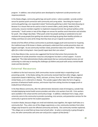 20
program. In addition, new school policies were developed to implement suicide prevention and
response protocols.
In the Alaska villages, community gatherings and youth centers—where available—provide another
venue for positive youth connection with community and caring adults. Describing the impact of
community gatherings, one respondent stated “Community gathering is what I have been focusing on
because it is a lesson that can be used as a tool to connect elders, youth, family, leaders [in] the
community, resource members together to implement empowerment for the spiritual wellness of the
community.” Youth centers in two of the villages are venues for positive social interaction and activities
for youth. One villager described, “[The] youth center has people working on weekends to try and
motivate the young people from getting into alcohol and drugs by giving them healthy activities on
Fridays and those are some of the things that they have set up in regards to prevention.”
Amidst all of the efforts of these communities to positively engage youth and reconnect to Yuuyaraq,
the traditional way of life known in Alaska, participants understand that suicide prevention does not
happen overnight. As one community member noted, prevention takes time and effort: “And it takes
effort for a tribe to bring back—have [youth] regain back their core values.”
In the New Mexico tribe, sources also suggested that formal tribal action that promotes the
development of suicide prevention resources and programs has been a critical support. A source
suggested, “The tribal administration finally understands that our community-based services are not
connecting in a vital way to meeting the challenges of children and youth with serious mental health
needs and their families.”
External Resources
In addition to the local resources, both communities receive outside help in responding to and
preventing suicide. In the Alaska setting, the community received help from other villages, regional
corporations based in Bethel (e.g., YKHC), and even, at times, from the “lower 48” (the contiguous
United States, as it is referred to in Alaska). This outside support often takes the form of agency
provision of behavioral health services, and mission trips from visiting churches to engage youth or
(re)build local infrastructure.
In the New Mexico community, after the administration declared a state of emergency, outside help
included deploying mental health service providers and other crisis workers from IHS. Crisis workers
were available in the school and the community at large. In addition, individuals from a large, urban
university came to the community to provide counseling, crisis services, and postvention services for the
community in general and for the student population.
In western Alaska, because villages are small and relatively close together, the region itself takes on a
community feel. Thus, when one of the villages experiences a crisis, community members from other
villages step forward to assist the affected community and family. One community member explained,
“The villages are so small that we know most of each other. So when a community is going through a
crisis, the other communities will come over and just be a support of that family.”
 