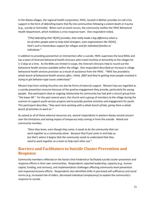 21
In the Alaska villages, the regional health corporation, YKHC, located in Bethel, provides on-call crisis
support in the form of debriefing teams that fly into communities following a violent death or trauma
(e.g., suicide or homicide). When such an event occurs, the community notifies the YKHC Behavioral
Health Department, which mobilizes a crisis response team. One respondent noted,
“[The] debriefing that YK[HC] provides, that really made a big difference when a
lot of other people want to help total strangers, even organizations like YK[HC],
that’s such a tremendous support for villages and for individual families or
individuals.”
In addition to providing postvention or intervention after a suicide, YKHC supervises the local BHAs and
has a team of itinerant behavioral health clinicians who travel monthly or bimonthly to the villages for
1–2 days at a time. As the BHAs are limited in scope, the itinerant clinicians help to round out the
behavioral health services available within the village. One respondent described an increase in village
behavioral health services provision as a result of assistance from the YKHC: “YKHC has provided a
whole bunch of behavioral health services after, I think, 2007 and they’re getting more people involved in
trying to get behavior-type issues understood.”
Mission trips from visiting churches can also be forms of external support. Mission trips are regarded as
a suicide prevention resource because of the positive engagement they provide, particularly for young
people. One participant cited an ongoing relationship his community has had with a church group from
“the lower 48.” For the past several years, the church sent a group of members to the village during the
summer to support youth service projects and to provide positive activities and engagement for youth.
This participant describes, “they were here working with a whole bunch of kids, giving them a whole
bunch of activities to work on.”
As valued as all of these external resources are, several respondents in western Alaska voiced concern
over the limitations and lasting impact of temporary help coming in from the outside. Noted one
community member,
“Once they leave, even though they came, it needs to be the community that can
work together as a community alone. Because they’ll just come in and help us,
but that’s where it begins that the community needs to understand that they
need to work together as a team to help each other out.”
Barriers and Facilitators to Suicide Cluster Prevention and
Response
Community members reflected on the factors that hindered or facilitated suicide cluster prevention and
response efforts in their own communities. Respondents reported leadership, capacity (e.g., human
capital, funding, and services), and implementation challenges affecting community-level prevention
and response/recovery efforts. Respondents also identified shifts in perceived self-sufficiency and social
norms (e.g. increased role of elders, decreased individual complacency) to explain the community’s
response to suicide.
 