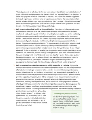 23
“Nobody just wants to talk about it; they just want to ignore it and hide it and not talk about it.”
In one community, some suggested that shame is rooted in a “culture of silence” on the topics of
death and dying that ultimately contributes to lives lost. One community member suggested
that youth experience a combined sense of hopelessness and shame that prevents them from
seeking behavioral health care: “they feel so hopeless, there’s no hope ….There’s no tomorrows.”
Other respondents suggested that youth feel that “people will look down upon them” and that
there is a “myth that people are crazy if they ask for help.”
 Lack of existing behavioral health services and funding. Even when an individual overcomes
shame and self-identifies as “at risk,” the available services in rural communities are often
insufficient. Inadequate capacity in the form of funding, human capital, and service availability
impedes suicide prevention and response/recovery efforts. In the New Mexico community,
there is a mental health clinic with one full-time psychologist to provide mental health services
to thousands of youth and adults. Insufficient funding for services was also identified as a
barrier. One community member reported, “To provide services, it takes either volunteer work
or somebody that wants to help the community but they want compensation.” Even when
communities request assistance from outside, it costs time, effort, and money. As one villager
explained, “Trying to get others to see what the community is going through, they have to go out
and travel, talk with others, provide capacity building training. If you want services to come out
here, you have to provide travel for them to come out. You have to give them a place to stay.”
Respondents reported a lack of behavioral health and law enforcement personnel trained in
suicide prevention or as gatekeepers. One of the villagers in a community without a
subregional-level clinic, shared, “We haven’t had a behavioral health worker for a while.”
 Lack of sustained interest and engagement in suicide prevention as a priority. Community
members described that turnover in tribal leadership often meant the end of suicide prevention
efforts that were no longer considered to be a priority. In western Alaska, respondents saw
current village leadership as a hindrance to prevention, and response and recovery efforts. A
member of one community explained that tribal leadership was too reactive. Whereas leaders
provided support during a crisis, they did not anticipate needs, plan, or implement upstream
approaches to prevention. An upstream approach, which typically involves collaborative
assessment, planning, and implementation, would address the underlying roots of problems,
often by providing opportunities for cultural learning and connectedness. Some suggested that
some leaders engaged in self-destructive behaviors resulting in high turnover in the tribal
administrator position. According to one community member, the lack of leadership has been a
problem in one community for, “give or take
about the past 10 years.” In different tribal
communities, lack of leadership can be both
literal (i.e., vacancies in tribal administration
due to turnover) and figurative (i.e., lack of
greater commitment by tribal leaders related
to suicide as a priority).
Community Perspective on Grants
The shelf life for grants are pretty low. You
only have a handful of years to make an
impactful change. And it’s hard to really do
that, especially in communities where maybe
their readiness level just are not—they still
need to be built up.
 