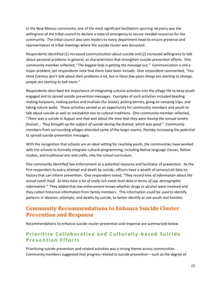 25
In the New Mexico community, one of the most significant facilitators spurring recovery was the
willingness of the tribal council to declare a state of emergency to secure needed resources for the
community. The tribal council also sent leaders to every department head to ensure presence and
representation at tribal meetings where the suicide cluster was discussed.
Respondents identified (1) increased communication about suicide and (2) increased willingness to talk
about personal problems in general, as characteristics that strengthen suicide prevention efforts. One
community member reflected, “The biggest help is getting the message out.” Communication is still a
major problem, yet respondents note that there have been inroads. One respondent commented, “You
think Eskimos don’t talk about their problems a lot, but in these few years things are starting to change,
people are starting to talk more.”
Respondents described the importance of integrating cultural activities into the village life to keep youth
engaged and to spread suicide prevention messages. Examples of such activities included beading,
making harpoons, making parkas and mukluks (fur boots), picking berries, going on camping trips, and
taking nature walks. These activities served as an opportunity for community members and youth to
talk about suicide as well as reestablish ties to cultural traditions. One community member reflected,
“There was a suicide in August and that was about the time that they were having the annual tundra
festival.… They brought up the subject of suicide during the festival, which was good.” Community
members from surrounding villages attended some of the larger events, thereby increasing the potential
to spread suicide prevention messages.
With the recognition that schools are an ideal setting for reaching youth, the communities have worked
with the schools to formally integrate cultural programming, including Native language classes, Native
studies, and traditional arts and crafts, into the school curriculum.
One community identified law enforcement as a potential resource and facilitator of prevention. As the
first responders to every attempt and death by suicide, officers have a wealth of service/call data on
factors that can inform prevention. One respondent noted, “They record tons of information about the
actual event itself. So they have a lot of really rich event level data in terms of say, demographic
information.” They added that law enforcement knows whether drugs or alcohol were involved and
they collect historical information from family members. This information could be used to identify
patterns in ideation, attempts, and deaths by suicide, to better identify at-risk youth and families.
Community Recommendations to Enhance Suicide Cluster
Prevention and Response
Recommendations to enhance suicide cluster prevention and response are summarized below.
Prioritize Collaborative and Culturally-based Suicide
Prevention Efforts
Prioritizing suicide prevention and related activities was a strong theme across communities.
Community members suggested that progress related to suicide prevention—such as the degree of
 