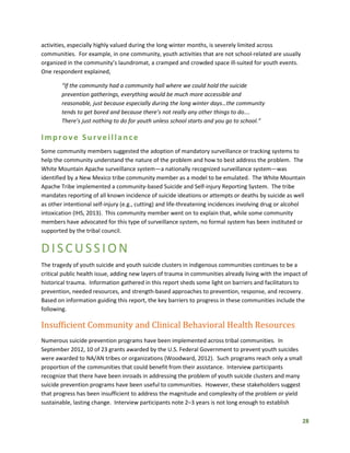 28
activities, especially highly valued during the long winter months, is severely limited across
communities. For example, in one community, youth activities that are not school-related are usually
organized in the community’s laundromat, a cramped and crowded space ill-suited for youth events.
One respondent explained,
“If the community had a community hall where we could hold the suicide
prevention gatherings, everything would be much more accessible and
reasonable, just because especially during the long winter days…the community
tends to get bored and because there’s not really any other things to do….
There’s just nothing to do for youth unless school starts and you go to school.”
Improve Surveillance
Some community members suggested the adoption of mandatory surveillance or tracking systems to
help the community understand the nature of the problem and how to best address the problem. The
White Mountain Apache surveillance system—a nationally recognized surveillance system—was
identified by a New Mexico tribe community member as a model to be emulated. The White Mountain
Apache Tribe implemented a community-based Suicide and Self-injury Reporting System. The tribe
mandates reporting of all known incidence of suicide ideations or attempts or deaths by suicide as well
as other intentional self-injury (e.g., cutting) and life-threatening incidences involving drug or alcohol
intoxication (IHS, 2013). This community member went on to explain that, while some community
members have advocated for this type of surveillance system, no formal system has been instituted or
supported by the tribal council.
DISCUSS ION
The tragedy of youth suicide and youth suicide clusters in indigenous communities continues to be a
critical public health issue, adding new layers of trauma in communities already living with the impact of
historical trauma. Information gathered in this report sheds some light on barriers and facilitators to
prevention, needed resources, and strength-based approaches to prevention, response, and recovery.
Based on information guiding this report, the key barriers to progress in these communities include the
following.
Insufficient Community and Clinical Behavioral Health Resources
Numerous suicide prevention programs have been implemented across tribal communities. In
September 2012, 10 of 23 grants awarded by the U.S. Federal Government to prevent youth suicides
were awarded to NA/AN tribes or organizations (Woodward, 2012). Such programs reach only a small
proportion of the communities that could benefit from their assistance. Interview participants
recognize that there have been inroads in addressing the problem of youth suicide clusters and many
suicide prevention programs have been useful to communities. However, these stakeholders suggest
that progress has been insufficient to address the magnitude and complexity of the problem or yield
sustainable, lasting change. Interview participants note 2–3 years is not long enough to establish
 