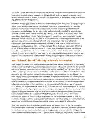 29
sustainable change. Examples of lasting change may include change in community readiness to address
the problem of suicide; change in capacity or ability to identify and refer a youth for suicide; more
services or infrastructure to respond to youth in crisis; or expansion of telebehavioral health capabilities
(e.g., phone and internet capabilities).
In addition, many suggest that IHS is chronically underfunded (Dorgan, 2010; USET, 2014), resulting in a
host of health care delivery problems. These include vacancies in behavioral health care provider
positions; insufficient behavioral health care specialists; referrals for services great distances off
reservations or out of villages that are often costly; and complicated regional office administrative
structures that may inhibit creative solutions (e.g., Belluck, 2009; Dorgan, 2010; Young, 2010). Some
suggest that the combined effect is “full-scale rationing of critical health services, including mental
health care services” (Dorgan, 2010, p. 215) in AI/AN communities. Community members attest to the
significant issue of access and adequacy of health care, particularly in rural or remote tribal
communities. Such communities are often based hundreds of miles from an urban area, making
adequate care and outreach to Native youth problematic. These divides can also make it difficult to
recruit sufficient behavioral health support staff. Finally, emergency health services, such as those
needed to respond to suicide attempts, suicide clusters, or other violent deaths, can be especially
difficult. Transportation to and from rural areas can be challenging because of weather or terrain and
expensive because of distance—both conditions making timely emergency health services uncertain.
Insufficient Cultural Tailoring in Suicide Prevention
Some suggest that widely used approaches to suicide prevention may not appropriately or sufficiently
reflect an understanding that “suicide in indigenous communities is frequently identified as the terminal
outcome of historical oppression, current injustice, and ongoing social suffering” (Wexler & Gone, 2012,
p. 801). According to a literature review by the Research Prioritization Task Force of the National Action
Alliance for Suicide Prevention, models of suicidal behavior have evolved over the past 25 years, but
many are psychologically based and assume some type of cognitive dysfunction in the suicidal process
(Action Alliance, 2014). Some tribal experts suggest that the assumption of cognitive dysfunction as the
primary symptom for suicide prevention efforts is flawed. The assumption is culturally incongruent for
indigenous communities, in which suicide may be more appropriately framed as a way of expressing
social distress and despair (Wexler & Gone, 2012). In addition, localized responses to youth in crisis are
needed to ensure culturally congruent approaches to support young people. For example, best practice
suggests that suicide prevention programs that use suicide risk screenings should have community-
based services to address the needs of identified at-risk youth. However, for rural and remote
communities, support for youth in crisis often requires that the youth leave the village or tribe for
treatment. This approach may have devastating effects at the individual, family, and community levels,
as youth are removed from settings and people that provide protective social relationships.
Historical trauma has been described as rooted in a long and present history in that the cumulative
cultural stresses are unresolved. It has been suggested that “without resolution, indigenous people can
be seen as sometimes misattributing their present struggles to personal and collective failings rather
than to oppressive systems and structures . . . [which] leaves some AI/AN people with a pervasive sense
 