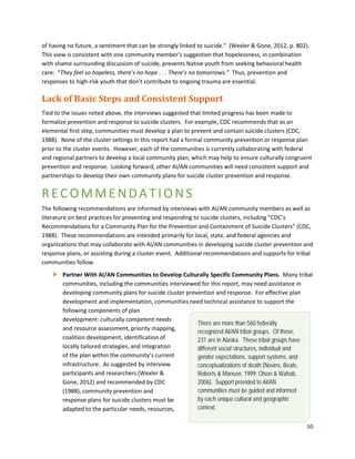 30
of having no future, a sentiment that can be strongly linked to suicide.” (Wexler & Gone, 2012, p. 802).
This view is consistent with one community member’s suggestion that hopelessness, in combination
with shame surrounding discussion of suicide, prevents Native youth from seeking behavioral health
care: “They feel so hopeless, there’s no hope . . . There’s no tomorrows.” Thus, prevention and
responses to high-risk youth that don’t contribute to ongoing trauma are essential.
Lack of Basic Steps and Consistent Support
Tied to the issues noted above, the interviews suggested that limited progress has been made to
formalize prevention and response to suicide clusters. For example, CDC recommends that as an
elemental first step, communities must develop a plan to prevent and contain suicide clusters (CDC,
1988). None of the cluster settings in this report had a formal community prevention or response plan
prior to the cluster events. However, each of the communities is currently collaborating with federal
and regional partners to develop a local community plan, which may help to ensure culturally congruent
prevention and response. Looking forward, other AI/AN communities will need consistent support and
partnerships to develop their own community plans for suicide cluster prevention and response.
RECOMMENDATIONS
The following recommendations are informed by interviews with AI/AN community members as well as
literature on best practices for preventing and responding to suicide clusters, including “CDC’s
Recommendations for a Community Plan for the Prevention and Containment of Suicide Clusters” (CDC,
1988). These recommendations are intended primarily for local, state, and federal agencies and
organizations that may collaborate with AI/AN communities in developing suicide cluster prevention and
response plans, or assisting during a cluster event. Additional recommendations and supports for tribal
communities follow.
 Partner With AI/AN Communities to Develop Culturally Specific Community Plans. Many tribal
communities, including the communities interviewed for this report, may need assistance in
developing community plans for suicide cluster prevention and response. For effective plan
development and implementation, communities need technical assistance to support the
following components of plan
development: culturally competent needs
and resource assessment, priority mapping,
coalition development, identification of
locally tailored strategies, and integration
of the plan within the community’s current
infrastructure. As suggested by interview
participants and researchers (Wexler &
Gone, 2012) and recommended by CDC
(1988), community prevention and
response plans for suicide clusters must be
adapted to the particular needs, resources,
There are more than 560 federally
recognized AI/AN tribal groups. Of these,
231 are in Alaska. These tribal groups have
different social structures, individual and
gender expectations, support systems, and
conceptualizations of death (Novins, Beals,
Roberts & Manson, 1999; Olson & Wahab,
2006). Support provided to AI/AN
communities must be guided and informed
by each unique cultural and geographic
context.
 