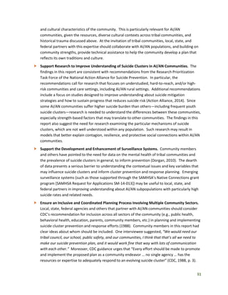 31
and cultural characteristics of the community. This is particularly relevant for AI/AN
communities, given the resources, diverse cultural contexts across tribal communities, and
historical trauma discussed above. At the invitation of tribal communities, local, state, and
federal partners with this expertise should collaborate with AI/AN populations, and building on
community strengths, provide technical assistance to help the community develop a plan that
reflects its own traditions and culture.
 Support Research to Improve Understanding of Suicide Clusters in AI/AN Communities. The
findings in this report are consistent with recommendations from the Research Prioritization
Task Force of the National Action Alliance for Suicide Prevention. In particular, the
recommendations call for research that focuses on understudied, hard-to-reach, and/or high-
risk communities and care settings, including AI/AN rural settings. Additional recommendations
include a focus on studies designed to improve understanding about suicide mitigation
strategies and how to sustain progress that reduces suicide risk (Action Alliance, 2014). Since
some AI/AN communities suffer higher suicide burden than others—including frequent youth
suicide clusters—research is needed to understand the differences between these communities,
especially strength-based factors that may translate to other communities. The findings in this
report also suggest the need for research examining the particular mechanisms of suicide
clusters, which are not well understood within any population. Such research may result in
models that better explain contagion, resilience, and protective social connections within AI/AN
communities.
 Support the Development and Enhancement of Surveillance Systems. Community members
and others have pointed to the need for data on the mental health of tribal communities and
the prevalence of suicide clusters in general, to inform prevention (Dorgan, 2010). The dearth
of data presents a serious barrier to understanding the contextual issues and key variables that
may influence suicide clusters and inform cluster prevention and response planning. Emerging
surveillance systems (such as those supported through the SAMHSA’s Native Connections grant
program [SAMHSA Request for Applications SM-14-013]) may be useful to local, state, and
federal partners in improving understanding about AI/AN subpopulations with particularly high
suicide rates and related needs.
 Ensure an Inclusive and Coordinated Planning Process Involving Multiple Community Sectors.
Local, state, federal agencies and others that partner with AI/AN communities should consider
CDC’s recommendation for inclusion across all sectors of the community (e.g., public health,
behavioral health, education, parents, community members, etc.) in planning and implementing
suicide cluster prevention and response efforts (1988). Community members in this report had
clear ideas about whom should be included. One interviewee suggested, “We would need our
tribal council, our school, public safety, and our communities, I think that that’s all we need to
make our suicide prevention plan, and it would work fine that way with lots of communication
with each other.” Moreover, CDC guidance urges that “Every effort should be made to promote
and implement the proposed plan as a community endeavor … no single agency … has the
resources or expertise to adequately respond to an evolving suicide cluster” (CDC, 1988, p. 3).
 