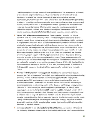 32
Lack of advanced coordination may result in delayed elements of the response may be delayed
or opportunities for prevention missed. Thus, it is critical for all relevant locally based
participants, programs, and external partners (e.g., local, state, or federal agencies,
organizations, or universities) to have a clear sense of their respective roles and responsibilities
in advance. In addition, regular communication among partners (e.g., the local community and
outside partners) should occur so that all partners are kept apprised of the status of available
resources, plans, and protocols. Effective suicide prevention requires a sustained and
coordinated response. Partners must commit to and organize themselves in such a way that
ensures ongoing coordination of efforts and that suicide prevention remains a priority.
 Partner With AI/AN Communities to Improve Youth Screening. Screening can identify
individuals early in a suicide trajectory, before a suicide attempt or suicide occurs. Suicidal
thoughts in youth do not increase as a result of such screening (Gould et al., 2005). Individuals
at heightened risk for suicide should be identified and screened, and the literature is clear that
people who have previously attempted suicide and those who have lost a family member or
friend to suicide are at heightened risk. Qualified behavioral health care professionals should
oversee the screening process and conduct interviews to determine level of risk for all youth
who screen positive on the initial screen (SPRC, n.d.). Tribes and villages with few available
providers may require support in identifying professionals to oversee the process. Similarly,
before the screening begins, the community needs to ensure (1) that response protocols for
youth in crisis are well established and (2) that appropriately trained behavioral health providers
are available for youth who screen positive and require followup (SPRC, n.d.). Rural and frontier
tribal communities may need to reach out to local, state, or federal partners to collaborate in
finding available providers. Coordinating follow-up services for youth at-risk or in crisis is
critical.
 Promote Youth Employment and Engagement. To address risk factors related to youth
boredom and “lack of things to do,” particularly after graduating high school, programs aimed at
promoting positive youth development should include opportunities for employment—
particularly given high unemployment rates in rural tribal communities and the need for
economic development. Researchers find that work and job satisfaction are second only to
personal relationships in determining quality of life. Based on such findings, employment can
contribute to a more fulfilling life, particularly given its positive impact on identity, social
support, purpose, and challenge (Linley, 2004; Snyder et al., 2011). For youth who are still in
school, some community members talked about the need for a community/recreational center
as a healthy place to hang out. Community members have also stressed the importance of
engaging youth and involving them in prevention planning. Another community member noted,
“If they would involve the youth Natural Helpers and student council, if they would invite that
group to the meeting, I think it would be helpful because those youth would help bring out the
awareness to the other students.”
 Increase Availability of and Enhance Behavioral Health Services. As described in this report,
the availability of behavioral health care services has improved in rural tribal communities in the
 
