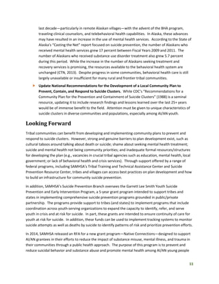 33
last decade—particularly in remote Alaskan villages—with the advent of the BHA program,
traveling clinical counselors, and telebehavioral health capabilities. In Alaska, these advances
may have resulted in an increase in the use of mental health services. According to the State of
Alaska's “Casting the Net” report focused on suicide prevention, the number of Alaskans who
received mental health services grew 17 percent between Fiscal Years 2009 and 2011. The
number of Alaskans who received substance use disorder treatment also grew 5.7 percent
during this period. While the increase in the number of Alaskans seeking treatment and
recovery services is promising, the resources available to the behavioral health system are
unchanged (CTN, 2013). Despite progress in some communities, behavioral health care is still
largely unavailable or insufficient for many rural and frontier tribal communities.
 Update National Recommendations for the Development of a Local Community Plan to
Prevent, Contain, and Respond to Suicide Clusters. While CDC’s “Recommendations for a
Community Plan for the Prevention and Containment of Suicide Clusters” (1988) is a seminal
resource, updating it to include research findings and lessons learned over the last 25+ years
would be of immense benefit to the field. Attention must be given to unique characteristics of
suicide clusters in diverse communities and populations, especially among AI/AN youth.
Looking Forward
Tribal communities can benefit from developing and implementing community plans to prevent and
respond to suicide clusters. However, strong and genuine barriers to plan development exist, such as
cultural taboos around talking about death or suicide; shame about seeking mental health treatment;
suicide and mental health not being community priorities; and inadequate formal resources/structures
for developing the plan (e.g., vacancies in crucial tribal agencies such as education, mental health, local
government; or lack of behavioral health and crisis services). Through support offered by a range of
federal programs, including SAMHSA’s Tribal Training and Technical Assistance Center and Suicide
Prevention Resource Center, tribes and villages can access best practices on plan development and how
to build an infrastructure for community suicide prevention.
In addition, SAMHSA’s Suicide Prevention Branch oversees the Garrett Lee Smith Youth Suicide
Prevention and Early Intervention Program, a 5-year grant program intended to support tribes and
states in implementing comprehensive suicide prevention programs grounded in public/private
partnership. The programs provide support to tribes (and states) to implement programs that include
coordination across youth-serving organizations to expand the capacity to identify, refer, and serve
youth in crisis and at risk for suicide. In part, these grants are intended to ensure continuity of care for
youth at risk for suicide. In addition, these funds can be used to implement tracking systems to monitor
suicide attempts as well as deaths by suicide to identify patterns of risk and prioritize prevention efforts.
In 2014, SAMHSA released an RFA for a new grant program—Native Connections—designed to support
AI/AN grantees in their efforts to reduce the impact of substance misuse, mental illness, and trauma in
their communities through a public health approach. The purpose of this program is to prevent and
reduce suicidal behavior and substance abuse and promote mental health among AI/AN young people
 
