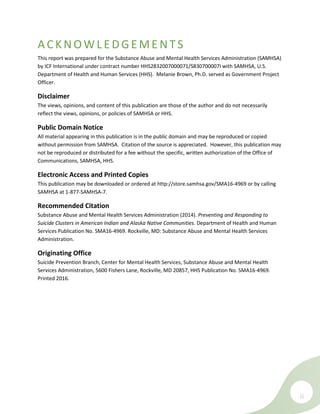 ii
ACKNOWLEDGEME NTS
This report was prepared for the Substance Abuse and Mental Health Services Administration (SAMHSA)
by ICF International under contract number HHS2832007000071/S830700007I with SAMHSA, U.S.
Department of Health and Human Services (HHS). Melanie Brown, Ph.D. served as Government Project
Officer.
Disclaimer
The views, opinions, and content of this publication are those of the author and do not necessarily
reflect the views, opinions, or policies of SAMHSA or HHS.
Public Domain Notice
All material appearing in this publication is in the public domain and may be reproduced or copied
without permission from SAMHSA. Citation of the source is appreciated. However, this publication may
not be reproduced or distributed for a fee without the specific, written authorization of the Office of
Communications, SAMHSA, HHS.
Electronic Access and Printed Copies
This publication may be downloaded or ordered at http://store.samhsa.gov/SMA16-4969 or by calling
SAMHSA at 1-877-SAMHSA-7.
Recommended Citation
Substance Abuse and Mental Health Services Administration (2014). Preventing and Responding to
Suicide Clusters in American Indian and Alaska Native Communities. Department of Health and Human
Services Publication No. SMA16-4969. Rockville, MD: Substance Abuse and Mental Health Services
Administration.
Originating Office
Suicide Prevention Branch, Center for Mental Health Services, Substance Abuse and Mental Health
Services Administration, 5600 Fishers Lane, Rockville, MD 20857, HHS Publication No. SMA16-4969.
Printed 2016.
 