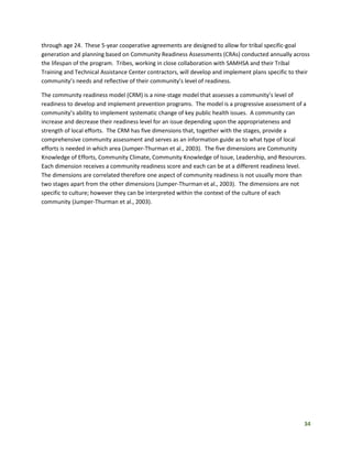 34
through age 24. These 5-year cooperative agreements are designed to allow for tribal specific-goal
generation and planning based on Community Readiness Assessments (CRAs) conducted annually across
the lifespan of the program. Tribes, working in close collaboration with SAMHSA and their Tribal
Training and Technical Assistance Center contractors, will develop and implement plans specific to their
community’s needs and reflective of their community’s level of readiness.
The community readiness model (CRM) is a nine-stage model that assesses a community’s level of
readiness to develop and implement prevention programs. The model is a progressive assessment of a
community’s ability to implement systematic change of key public health issues. A community can
increase and decrease their readiness level for an issue depending upon the appropriateness and
strength of local efforts. The CRM has five dimensions that, together with the stages, provide a
comprehensive community assessment and serves as an information guide as to what type of local
efforts is needed in which area (Jumper-Thurman et al., 2003). The five dimensions are Community
Knowledge of Efforts, Community Climate, Community Knowledge of Issue, Leadership, and Resources.
Each dimension receives a community readiness score and each can be at a different readiness level.
The dimensions are correlated therefore one aspect of community readiness is not usually more than
two stages apart from the other dimensions (Jumper-Thurman et al., 2003). The dimensions are not
specific to culture; however they can be interpreted within the context of the culture of each
community (Jumper-Thurman et al., 2003).
 