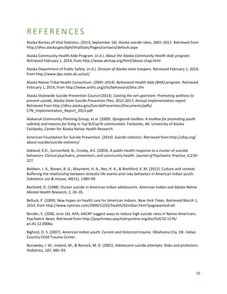 35
REFERENCES
Alaska Bureau of Vital Statistics. (2013, September 16). Alaska suicide rates, 2001–2011. Retrieved from
http://dhss.alaska.gov/dph/VitalStats/Pages/contacts/default.aspx
Alaska Community Health Aide Program. (n.d.). About the Alaska Community Health Aide program.
Retrieved February 1, 2014, from http://www.akchap.org/html/about-chap.html
Alaska Department of Public Safety. (n.d.). Division of Alaska state troopers. Retrieved February 1, 2014,
from http://www.dps.state.ak.us/ast/
Alaska Native Tribal Health Consortium. (2005–2014). Behavioral Health Aide (BHA) program. Retrieved
February 1, 2014, from http://www.anthc.org/chs/behavioral/bha.cfm
Alaska Statewide Suicide Prevention Council (2013). Casting the net upstream: Promoting wellness to
prevent suicide, Alaska State Suicide Prevention Plan, 2012-2017; Annual implementation report.
Retrieved from http://dhss.alaska.gov/SuicidePrevention/Documents/pdfs/
CTN_Implementation_Report_2013.pdf
Alakanuk Community Planning Group, et al. (2009). Qungasvik toolbox: A toolbox for promoting youth
sobriety and reasons for living in Yup’ik/Cup’ik communities. Fairbanks, AK: University of Alaska
Fairbanks, Center for Alaska Native Health Research.
American Foundation for Suicide Prevention. (2014). Suicide statistics. Retrieved from http://afsp.org/
about-suicide/suicide-statistics/
Askland, K.D., Sonnenfeld, N., Crosby, A.E. (2003). A public health response to a cluster of suicidal
behaviors: Clinical psychiatry, prevention, and community health. Journal of Psychiatric Practice, 9,219–
227.
Baldwin, J. A., Brown, B. G., Wayment, H. A., Nez, R. A., & Brelsford, K. M. (2011). Culture and context:
Buffering the relationship between stressful life events and risky behaviors in American Indian youth.
Substance use & misuse, 46(11), 1380–94.
Bechtold, D. (1988). Cluster suicide in American Indian adolescents. American Indian and Alaska Native
Mental Health Research, 1, 26–35.
Belluck, P. (2009). New hopes on health care for American Indians. New York Times. Retrieved March 1,
2014, from http://www.nytimes.com/2009/12/02/health/02indian.html?pagewanted=all
Bender, E. (2006, June 16). APA, AACAP suggest ways to reduce high suicide rates in Native Americans.
Psychiatric News. Retrieved from http://psychnews.psychiatryonline.org/doi/full/10.1176/
pn.41.12.0006a
BigFoot, D. S. (2007). American Indian youth: Current and historical trauma. Oklahoma City, OK: Indian
Country Child Trauma Center.
Borowsky, I. W., Ireland, M., & Resnick, M. D. (2001). Adolescent suicide attempts: Risks and protectors.
Pediatrics, 107, 485–93.
 